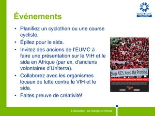 Événements
• Planifiez un cyclothon ou une course
  cycliste.
• Épilez pour le sida.
• Invitez des anciens de l’EUMC à
  faire une présentation sur le VIH et le
  sida en Afrique (par ex. d’anciens
  volontaires d’Uniterra).
• Collaborez avec les organismes
  locaux de lutte contre le VIH et le
  sida.
• Faites preuve de créativité!

                         L'éducation, ça change le monde
 