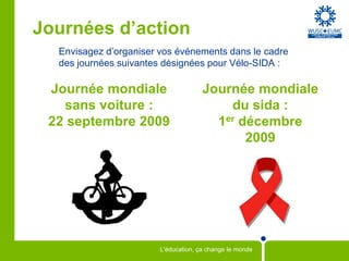 Journées d’action
  Envisagez d’organiser vos événements dans le cadre
  des journées suivantes désignées pour Vélo-SIDA :

 Journée mondiale                     Journée mondiale
   sans voiture :                         du sida :
 22 septembre 2009                      1er décembre
                                             2009




                        L'éducation, ça change le monde
 