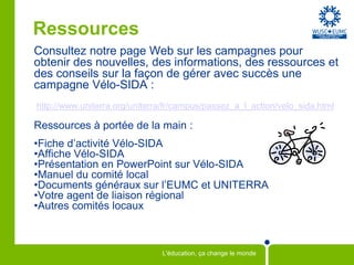 Ressources
Consultez notre page Web sur les campagnes pour
obtenir des nouvelles, des informations, des ressources et
des conseils sur la façon de gérer avec succès une
campagne Vélo-SIDA :
http://www.uniterra.org/uniterra/fr/campus/passez_a_l_action/velo_sida.html

Ressources à portée de la main :
•Fiche d’activité Vélo-SIDA
•Affiche Vélo-SIDA
•Présentation en PowerPoint sur Vélo-SIDA
•Manuel du comité local
•Documents généraux sur l’EUMC et UNITERRA
•Votre agent de liaison régional
•Autres comités locaux



                               L'éducation, ça change le monde
 
