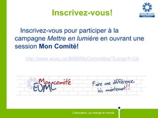Inscrivez-vous!

  Inscrivez-vous pour participer à la
campagne Mettre en lumière en ouvrant une
session Mon Comité!
   http://www.wusc.ca:8080/MyCommittee/?Lang=fr-CA




                      L'éducation, ça change le monde
 