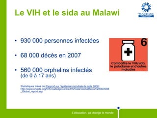 Le VIH et le sida au Malawi


• 930 000 personnes infectées

• 68 000 décès en 2007

• 560 000 orphelins infectés
  (de 0 à 17 ans)
  Statistiques tirées du Rapport sur l’épidémie mondiale de sida 2008 :
  http://www.unaids.org/fr/KnowledgeCentre/HIVData/GlobalReport/2008/2008
  _Global_report.asp




                                           L'éducation, ça change le monde
 