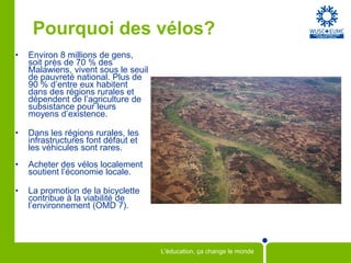 Pourquoi des vélos?
•   Environ 8 millions de gens,
    soit près de 70 % des
    Malawiens, vivent sous le seuil
    de pauvreté national. Plus de
    90 % d’entre eux habitent
    dans des régions rurales et
    dépendent de l’agriculture de
    subsistance pour leurs
    moyens d’existence.

•   Dans les régions rurales, les
    infrastructures font défaut et
    les véhicules sont rares.
•   Acheter des vélos localement
    soutient l’économie locale.

•   La promotion de la bicyclette
    contribue à la viabilité de
    l’environnement (OMD 7).




                                      L'éducation, ça change le monde
 