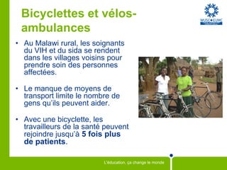 Bicyclettes et vélos-
 ambulances
• Au Malawi rural, les soignants
  du VIH et du sida se rendent
  dans les villages voisins pour
  prendre soin des personnes
  affectées.

• Le manque de moyens de
  transport limite le nombre de
  gens qu’ils peuvent aider.

• Avec une bicyclette, les
  travailleurs de la santé peuvent
  rejoindre jusqu’à 5 fois plus
  de patients.

                          L'éducation, ça change le monde
 