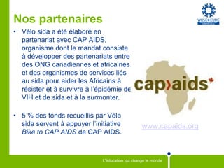 Nos partenaires
• Vélo sida a été élaboré en
  partenariat avec CAP AIDS,
  organisme dont le mandat consiste
  à développer des partenariats entre
  des ONG canadiennes et africaines
  et des organismes de services liés
  au sida pour aider les Africains à
  résister et à survivre à l’épidémie de
  VIH et de sida et à la surmonter.

• 5 % des fonds recueillis par Vélo
  sida servent à appuyer l’initiative             www.capaids.org
  Bike to CAP AIDS de CAP AIDS.



                              L'éducation, ça change le monde
 