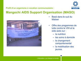 Profil d’un organisme à vocation communautaire :

Mangochi AIDS Support Organisation (MASO)
                                               • Basé dans le sud du
                                                 Malawi

                                               • Offre des progammes de
                                                 lutte contre le VIH et le
                                                 sida axés sur :
                                                  – la nutrition
                                                  – les soins à domicile
                                                  – le changement
                                                     comportemental
                                                  – la mobilisation des
                                                     jeunes


                               L'éducation, ça change le monde
 