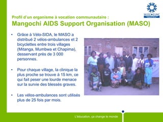 Profil d’un organisme à vocation communautaire :Mangochi AIDS Support Organisation (MASO) Grâce à Vélo-SIDA, le MASO a distribué 2 vélos-ambulances et 2 bicyclettes entre trois villages (Mitanga, Mumbwa et Chapima), desservant près de 3 000 personnes.Pour chaque village, la clinique la plus proche se trouve à 15 km, ce qui fait peser une lourde menace sur la survie des blessés graves.  Les vélos-ambulances sont utilisés plus de 25 fois par mois.