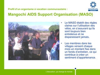 Profil d’un organisme à vocation communautaire :Mangochi AIDS Support Organisation (MASO)Le MASO établit des règles claires sur l’utilisation des vélos, en s’assurant qu’ils sont toujours bien entretenus et ne disparaissent jamais.Les membres dans les villages versent chaque moisun montant fixe dans un fonds d’entretien, ce qui contribue à créer un sentiment d’appartenance.
