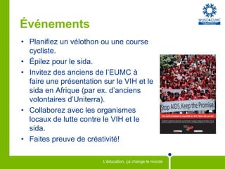 ÉvénementsPlanifiez un vélothon ou une course cycliste.Épilez pour le sida.Invitez des anciens de l’EUMC à faire une présentation sur le VIH et le sida en Afrique (par ex. d’anciens volontaires d’Uniterra). Collaborez avec les organismes locaux de lutte contre le VIH et le sida. Faites preuve de créativité!