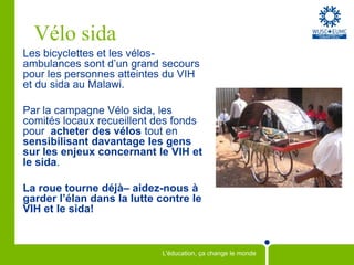 Vélo sidaLes bicyclettes et les vélos-ambulances sont d’un grand secours pour les personnes atteintes du VIH et du sida au Malawi. Par la campagne Vélo sida, les comités locaux recueillent des fonds pour  acheter des vélos tout en sensibilisant davantage les gens sur les enjeux concernant leVIH et le sida. La roue tourne déjà– aidez-nous à garder l’élan dans la lutte contre le  VIH et le sida!  