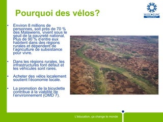 Pourquoi des vélos?Environ 8 millions de personnes, soit près de 70 % des Malawiens, vivent sous le seuil de la pauvreté national. Plus de 90 % d’entre eux habitent dans des régions rurales et dépendent de l’agriculture de subsistance pour vivre.Dans les régions rurales, les infrastructures font défaut et les véhicules sont rares.Acheter des vélos localement soutient l’économie locale.La promotion de la bicyclette contribue à la viabilité de l’environnement (OMD 7).