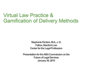 Virtual Law Practice &
Gamification of Delivery Methods
StephanieKimbro,M.A.,J.D.
Fellow,StanfordLaw
CenterfortheLegalProfession
PresentationfortheABACommissiononthe
FutureofLegalServices
January30,2015
 