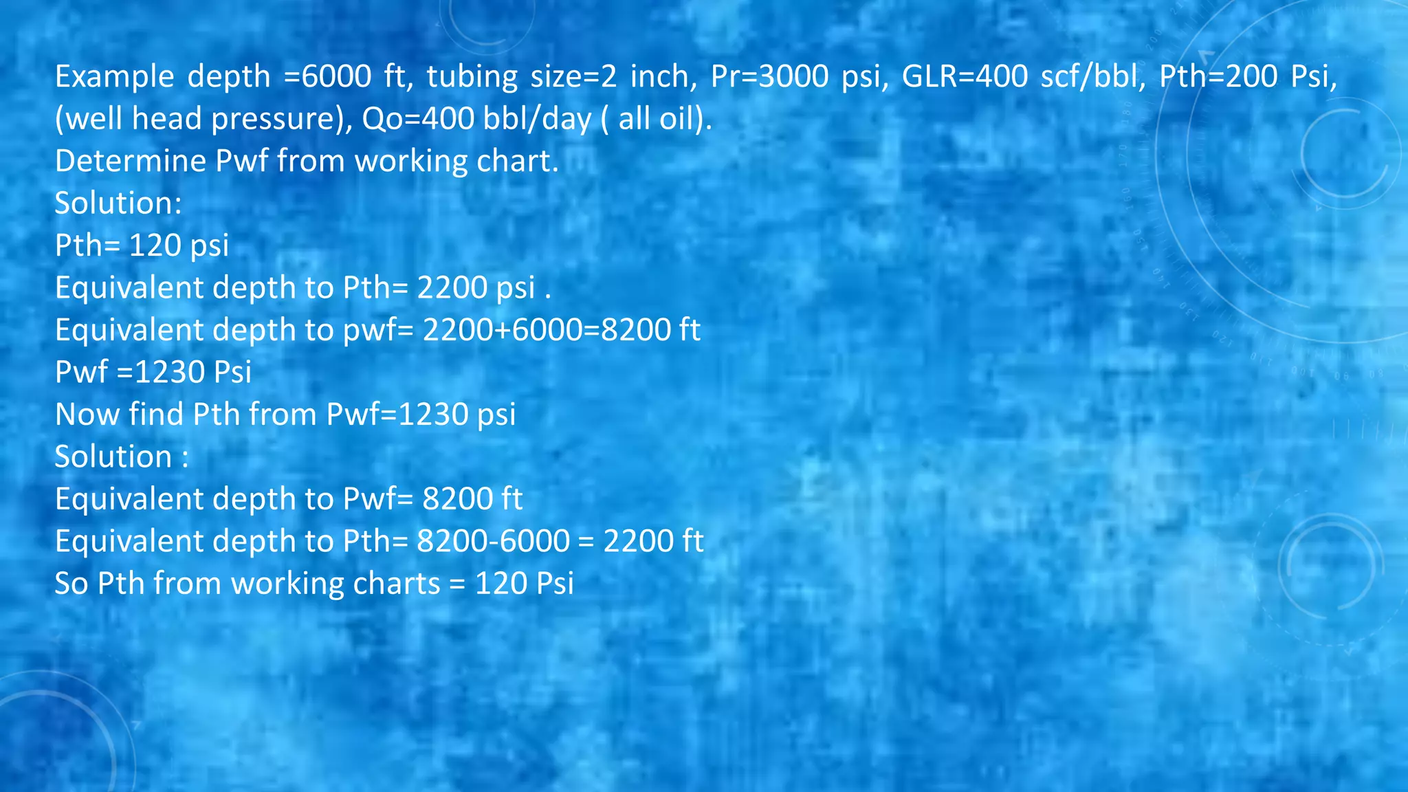 Example depth =6000 ft, tubing size=2 inch, Pr=3000 psi, GLR=400 scf/bbl, Pth=200 Psi,
(well head pressure), Qo=400 bbl/day ( all oil).
Determine Pwf from working chart.
Solution:
Pth= 120 psi
Equivalent depth to Pth= 2200 psi .
Equivalent depth to pwf= 2200+6000=8200 ft
Pwf =1230 Psi
Now find Pth from Pwf=1230 psi
Solution :
Equivalent depth to Pwf= 8200 ft
Equivalent depth to Pth= 8200-6000 = 2200 ft
So Pth from working charts = 120 Psi
 