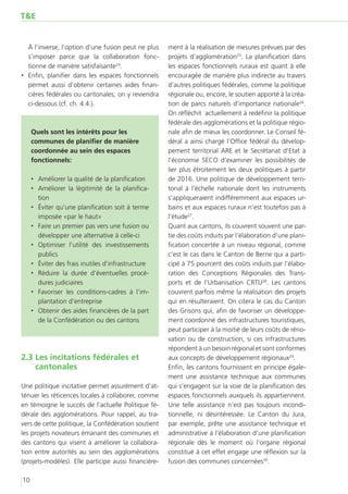 T&E


   À l’inverse, l’option d’une fusion peut ne plus    ment à la réalisation de mesures prévues par des
   s’imposer parce que la collaboration fonc-         projets d’agglomération25. La planification dans
   tionne de manière satisfaisante24.                 les espaces fonctionnels ruraux est quant à elle
‚‚ 	 nfin, planifier dans les espaces fonctionnels
   E                                                  encouragée de manière plus indirecte au travers
   permet aussi d’obtenir certaines aides finan-      d’autres politiques fédérales, comme la politique
   cières fédérales ou cantonales; on y reviendra     régionale ou, encore, le soutien apporté à la créa-
   ci-dessous (cf. ch. 4.4.).                         tion de parcs naturels d’importance nationale26.
                                                      On réfléchit actuellement à redéfinir la politique
                                                      fédérale des agglomérations et la politique régio-
     Quels sont les intérêts pour les                 nale afin de mieux les coordonner. Le Conseil fé-
     communes de planifier de manière                 déral a ainsi chargé l’Office fédéral du dévelop-
     coordonnée au sein des espaces                   pement territorial ARE et le Secrétariat d’Etat à
     fonctionnels:                                    l’économie SECO d’examiner les possibilités de
                                                      lier plus étroitement les deux politiques à partir
     ‚‚ Améliorer la qualité de la planification      de 2016. Une politique de développement terri-
     ‚‚ Améliorer la légitimité de la planifica-      torial à l’échelle nationale dont les instruments
        tion                                          s’appliqueraient indifféremment aux espaces ur-
     ‚‚ Éviter qu’une planification soit à terme      bains et aux espaces ruraux n’est toutefois pas à
        imposée «par le haut»                         l’étude27.
     ‚‚ Faire un premier pas vers une fusion ou       Quant aux cantons, ils couvrent souvent une par-
        développer une alternative à celle-ci         tie des coûts induits par l’élaboration d’une plani-
     ‚‚ Optimiser l’utilité des investissements       fication concertée à un niveau régional, comme
        publics                                       c’est le cas dans le Canton de Berne qui a parti-
     ‚‚ Éviter des frais inutiles d’infrastructure    cipé à 75 pourcent des coûts induits par l’élabo-
     ‚‚ Réduire la durée d’éventuelles procé-         ration des Conceptions Régionales des Trans-
        dures judiciaires                             ports et de l’Urbanisation CRTU28. Les cantons
     ‚‚ Favoriser les conditions-cadres à l’im-       couvrent parfois même la réalisation des projets
        plantation d’entreprise                       qui en résulteraient. On citera le cas du Canton
     ‚‚ Obtenir des aides financières de la part      des Grisons qui, afin de favoriser un développe-
        de la Confédération ou des cantons            ment coordonné des infrastructures touristiques,
                                                      peut participer à la moitié de leurs coûts de réno-
                                                      vation ou de construction, si ces infrastructures
                                                      répondent à un besoin régional et sont conformes
2.3	Les incitations fédérales et                      aux concepts de développement régionaux29.
    cantonales                                        Enfin, les cantons fournissent en principe égale-
                                                      ment une assistance technique aux communes
Une politique incitative permet assurément d’at-      qui s’engagent sur la voie de la planification des
ténuer les réticences locales à collaborer, comme     espaces fonctionnels auxquels ils appartiennent.
en témoigne le succès de l’actuelle Politique fé-     Une telle assistance n’est pas toujours incondi-
dérale des agglomérations. Pour rappel, au tra-       tionnelle, ni désintéressée. Le Canton du Jura,
vers de cette politique, la Confédération soutient    par exemple, prête une assistance technique et
les projets novateurs émanant des communes et         administrative à l’élaboration d’une planification
des cantons qui visent à améliorer la collabora-      régionale dès le moment où l’organe régional
tion entre autorités au sein des agglomérations       constitué à cet effet engage une réflexion sur la
(projets-modèles). Elle participe aussi financière-   fusion des communes concernées30.

10
 