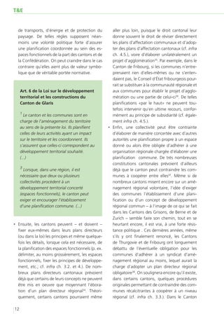 T&E


  de transports, d’énergie et de protection du            aller plus loin, puisque le droit cantonal leur
  paysage. De telles règles supposent néan-               donne souvent le droit de réviser directement
  moins une volonté politique forte d’assurer             les plans d’affectation communaux et d’adop-
  une planification coordonnée au sein des es-            ter des plans d’affectation cantonaux (cf. infra
  paces fonctionnels de la part des cantons et de         ch. 4.5.), voire d’élaborer unilatéralement un
  la Confédération. On peut craindre dans le cas          projet d’agglomération35. Par exemple, dans le
  contraire qu’elles aient plus de valeur symbo-          Canton de Fribourg, si les communes n’entre-
  lique que de véritable portée normative.                prenaient rien d’elles-mêmes ou ne s’enten-
                                                          daient pas, le Conseil d’État fribourgeois pour-
                                                          rait se substituer à la communauté régionale et
     Art. 6 de la Loi sur le développement                aux communes pour établir le projet d’agglo-
     territorial et les constructions du                  mération ou une partie de celui-ci36. De telles
     Canton de Glaris                                     planifications «par le haut» ne peuvent tou-
                                                          tefois intervenir qu’en ultime recours, confor-
     1
        Le canton et les communes sont en                 mément au principe de subsidiarité (cf. égale-
     charge de l’aménagement du territoire                ment infra ch. 4.5.).
     au sens de la présente loi. Ils planifient        ‚‚ Enfin, une collectivité peut être contrainte
     celles de leurs activités ayant un impact            d’élaborer de manière concertée avec d’autres
     sur le territoire et les coordonnent. Ils            autorités une planification propre à un espace
     s’assurent que celles-ci correspondent au            donné ou alors être obligée d’adhérer à une
     développement territorial souhaité.                  organisation régionale chargée d’élaborer une
     (...)                                                planification commune. De très nombreuses
                                                          constitutions cantonales prévoient d’ailleurs
     3
       Lorsque, dans une région, il est                   déjà que le canton peut contraindre les com-
     nécessaire que deux ou plusieurs                     munes à coopérer entre elles37. Même si de
     collectivités procèdent à un                         nombreux cantons misent encore sur un amé-
     développement territorial concerté                   nagement régional volontaire, l’idée d’exiger
     (espaces fonctionnels), le canton peut               des communes l’établissement d’une plani-
     exiger et encourager l’établissement                 fication ou d’un concept de développement
     d’une planification commune. (...)                   régional commun – à l’image de ce qui se fait
                                                          dans les Cantons des Grisons, de Berne et de
                                                          Zurich – semble faire son chemin, tout en se
‚‚ Ensuite, les cantons peuvent – et doivent –            heurtant encore, il est vrai, à une forte résis-
   fixer eux-mêmes dans leurs plans directeurs            tance politique . Ces dernières années, même
   (ou dans la loi) les principes et même quelque-        s’ils y ont finalement renoncé, les Cantons
   fois les détails, lorsque cela est nécessaire, de      de Thurgovie et de Fribourg ont longuement
   la planification des espaces fonctionnels (p. ex.      débattu de l’éventuelle obligation pour les
   délimiter, au moins grossièrement, les espaces         communes d’adhérer à un syndicat d’amé-
   fonctionnels, fixer les principes de développe-        nagement régional au moins, lequel aurait la
   ment, etc.; cf. infra ch. 3.2. et 4.). De nom-         charge d’adopter un plan directeur régional
   breux plans directeurs cantonaux prévoient             obligatoire38. On soulignera encore qu’il existe,
   déjà que certains de leurs concepts ne peuvent         dans certains cantons, quelques procédures
   être mis en oeuvre que moyennant l’ébora-              originales permettant de contraindre des com-
   tion d’un plan directeur régional34. Théori-           munes récalcitrantes à coopérer à un niveau
   quement, certains cantons pourraient même              régional (cf. infra ch. 3.3.). Dans le Canton

12
 