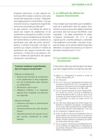 VLP-ASPAN no 6/12


   d’Argovie notamment, un plan régional sec-          3.	La difficulté de définir les
   toriel peut être imposé à certaines communes           espaces fonctionnels
   refusant de l’approuver, si ce plan – habituelle-
   ment approuvé par le Conseil d’État – l’est par
   le Grand Conseil sur requête de la majorité des     Il faut malgré tout reconnaître que la probléma-
   communes concernées par ledit plan39.               tique de la planification dans les espaces fonc-
‚‚ Au plan national, il est difficile de mettre en     tionnels ne pourra jamais être réglée strictement
   œuvre des moyens de collaboration et de             par le droit, tant il est vrai qu’il est difficile – voire
   coordination contraignants; en effet, la Confé-     impossible – de régler précisément la notion
   dération n’a pas la compétence de contraindre       d’«espaces fonctionnels» (ch. 3.1.). À cela
   de manière directe un canton à coordonner sa        s’ajoute que les autorités politiques – cantonales
   planification avec celle des autres cantons40.      mais également communales – jouissent, la plu-
   Partant, il convient d’accorder une place im-       part du temps, d’une certaine liberté lorsqu’elles
   portante aux moyens incitatifs en matière de        délimitent un espace fonctionnel ou en fixent le
   planification des espaces fonctionnels inter-       périmètre institutionnel (ch. 3.2.)41.
   cantonaux, à l’instar de ce qui prévaut a for-
   tiori en matière de planification des espaces
   fonctionnels transnationaux.                        3.1	La notion d’«espace
                                                           fonctionnel»

   Comment améliorer la planification                  Si des notions telles que celle de région de même
   dans les espaces fonctionnels?                      que celle d’agglomération ont déjà reçu des défi-

   Mesures contraignantes:
                                                       	34	Rapport sur l’aménagement du territoire du Canton de
   ‚‚ Précision des principes de coordination               Fribourg, Fribourg 2008, p. 95.
      et de collaboration et refus d’approba-          	35	 Art. 14 BauG/AG.
      tion de la planification (plan directeur         	36	 Art. 27 al. 2 de la Loi sur l’aménagement du territoire et les
      ou d’affectation)                                     constructions (LATeC/FR; RSF 710.1). Une disposition simi-
                                                            laire existe en droit bernois pour les Conceptions régionales
   ‚‚ Planification «par le haut»                           des Transports et de l’Urbanisation (cf. art. 98a LC/BE).
   ‚‚ Obligation d’adhérer à un organisme              	37	 P. ex. art. 103 de la Constitution du Canton d’Appenzell (Rh.-
      régional et/ou d’adopter une planifica-               Ext.; Cst./AR; RS 131.224.1; art. 92 de la Constitution du
                                                            Canton de Neuchâtel (Cst./NE; 131.233); art. 155 al. 3 de la
      tion régionale
                                                            Constitution du Canton de Vaud (Cst./VD; RS 131.231); § 71
                                                            de la Constitution du Canton de Lucerne (Cst./LU; RS
   Mesures incitatives:                                     131.213).
   ‚‚ Assistance technique et administrative           	 Voir, entre autres, Regierungsrat des Kantons Thurgau (TG),
                                                        38	
                                                            Botschaft zur Totalrevision des Planungs- und Baugesetzes
      par les cantons                                       vom 16. August 1995, Frauenfeld 2010, p. 5; Bulletin officiel
   ‚‚ Subventionnement des coûts de plani-                  du Grand Conseil (FR), BGC octobre 2008 (FR), p. 1733-1736.
      fication                                         	39	 Art. 12a BauG/AG; cf. également infra ch. 3.2.
   ‚‚ Subventionnement de mesures et pro-              	40	 Certes, l’art. 48a Cst. autoriserait la Confédération à forcer un
                                                            canton à adhérer à une convention portant sur la gestion des
      jets concrets coordonnés au niveau                    déchets, l’épuration des eaux usées ou les transports d’agglo-
      régional                                              mération. Il faudrait cependant au préalable qu’une conven-
                                                            tion ait été conclue entre deux cantons.
                                                       	41	 Voir sur la question, notamment, Bernard Dafflon/Steve Perri-
                                                            taz, De la définition de l’agglomération à la délimitation de
                                                            son périmètre, Éléments de réflexion pour une démarche de
                                                            référence, Fribourg 2000, p. 3.


                                                                                                                        13
 
