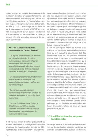 T&E


nitions précises en matière d’aménagement du          tique, puisque la notion d’espace fonctionnel in-
territoire42, la notion d’ «espace fonctionnel» se    clut non seulement des espaces urbains, mais
révèle assurément plus compliquée à définir. Au-      également d’autres types d’espaces fonctionnels,
cun législateur cantonal ne s’y est d’ailleurs en-    tels que certains espaces fonctionnels ruraux et
core risqué, à l’exception du Canton de Glaris (cf.   touristiques, qui se laissent difficilement catégori-
encadré p. 14)43. L’avant-projet de Loi fédérale      ser. À cela s’ajoute qu’un territoire peut apparte-
sur le développement territorial (AP-LDTer) rete-     nir à plusieurs espaces fonctionnels, par exemple
nait laconiquement qu’un espace fonctionnel           l’un urbain et l’autre rural, et qu’il existe parfois
était simplement un territoire «dont le dévelop-      un enchevêtrement important entre les agglomé-
pement nécessite une action commune de plu-           rations et les régions rurales qui les entourent,
sieurs collectivités».                                comme en témoigne par exemple le projet d’ag-
                                                      glomération de Frauenfeld qui intègre de nom-
                                                      breuses communes rurales45.
     Art. 5 de l’Ordonnance sur les                   Il faut par conséquent retenir, de manière prag-
     constructions du Canton de Glaris                matique, qu’un espace fonctionnel est un terri-
                                                      toire au sein duquel la planification doit être
     1
       Un espace fonctionnel est un territoire        coordonnée dans un ou plusieurs domaines
     qui s’étend au-delà des frontières               compte tenu, notamment et prioritairement, de
     communales ou cantonales et qui se               l’interdépendance des diverses collectivités qui la
     détermine en fonction de son                     composent en matière de développement de
     accessibilité générale, des liens existant       l’urbanisation et des transports, d’approvisionne-
     entre ses habitants, de leurs modes de           ment en énergie ou de protection du paysage. Il
     vie et des activités qui s’y déploient.          appartient finalement plus aux autorités respon-
                                                      sables de l’aménagement du territoire – particu-
     2
      Un espace fonctionnel peut notamment            lièrement cantonales – qu’au législateur de préci-
     être un espace économique, une                   ser la notion d’  «espace fonctionnel». Celles-là
     agglomération, un espace rural ou une            jouissent à cet égard d’un large pouvoir d’appré-
     région touristique.                              ciation et peuvent se fonder sur des critères tant
                                                      socioéconomiques (flux de pendulaires, présence
     3
      De manière générale, l’espace                   d’une ville centre, etc.) que géographiques
     fonctionnel se détermine en fonction du          (continuité du bâti, frontières naturelles, etc.) ou
     problème à résoudre et des collectivités         culturels (langue parlée, équipements sportifs et
     concernées.                                      culturels partagés etc.). Elles peuvent évidem-
                                                      ment intégrer à leurs réflexions certains enjeux
     4
       Lorsque l’intérêt cantonal l’exige, le         politiques (p. ex. faisabilité et acceptation poli-
     département compétent procède                    tiques d’un projet, volonté de créer un espace
     lui-même à la délimitation de l’espace           polycentrique, etc.)46.
     fonctionnel en concertation avec les
     communes concernées.
                                                      3.2	La délimitation des «espaces
                                                          fonctionnels»
Il est vrai que tenter de définir précisément les
espaces fonctionnels – à l’image de la définition     Vu ce qui précède, il est essentiellement du res-
analytique de l’agglomération donnée par l’Of-        sort de la planification directrice cantonale de
fice fédéral de la statistique OFS44– est probléma-   délimiter concrètement les espaces fonctionnels.

14
 