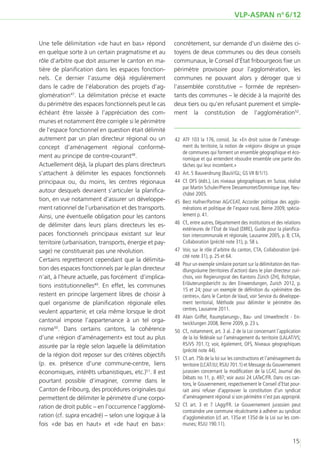 VLP-ASPAN no 6/12


Une telle délimitation «de haut en bas» répond          concrètement, sur demande d’un dixième des ci-
en quelque sorte à un certain pragmatisme et au         toyens de deux communes ou des deux conseils
rôle d’arbitre que doit assumer le canton en ma-        communaux, le Conseil d’État fribourgeois fixe un
tière de planification dans les espaces fonction-       périmètre provisoire pour l’agglomération, les
nels. Ce dernier l’assume déjà régulièrement            communes ne pouvant alors y déroger que si
dans le cadre de l’élaboration des projets d’ag-        l’assemblée constitutive – formée de représen-
glomération47. La délimitation précise et exacte        tants des communes – le décide à la majorité des
du périmètre des espaces fonctionnels peut le cas       deux tiers ou qu’en refusant purement et simple-
échéant être laissée à l’appréciation des com-          ment la constitution de l’agglomération52.
munes et notamment être corrigée si le périmètre
de l’espace fonctionnel en question était délimité
autrement par un plan directeur régional ou un          	42	 ATF 103 la 176, consid. 3a: «En droit suisse de l’aménage-
concept d’aménagement régional conformé-                     ment du territoire, la notion de «région» désigne un groupe
                                                             de communes qui forment un ensemble géographique et éco-
ment au principe de contre-courant48.                        nomique et qui entendent résoudre ensemble une partie des
Actuellement déjà, la plupart des plans directeurs           tâches qui leur incombent.»
s’attachent à délimiter les espaces fonctionnels        	43	 Art. 5 Bauverdnung (BauV/GL; GS VII B/1/1).
principaux ou, du moins, les centres régionaux          	44	 Cf. OFS (édit.), Les niveaux géographiques en Suisse, réalisé
                                                             par Martin Schuler/Pierre Dessemontet/Dominique Joye, Neu-
autour desquels devraient s’articuler la planifica-
                                                             châtel 2005.
tion, en vue notamment d’assurer un développe-          	45	 Berz Hafner/Partner AG/CEAT, Accorder politique des agglo-
ment rationnel de l’urbanisation et des transports.          mérations et politique de l’espace rural, Berne 2009, spécia-
Ainsi, une éventuelle obligation pour les cantons            lement p. 41.
                                                        	46	 Cf., entre autres, Département des institutions et des relations
de délimiter dans leurs plans directeurs les es-
                                                             extérieures de l’État de Vaud (DIRE), Guide pour la planifica-
paces fonctionnels principaux existant sur leur              tion intercommunale et régionale, Lausanne 2005, p. 8; CTA,
territoire (urbanisation, transports, énergie et pay-        Collaboration (précité note 31), p. 58 s.
sage) ne constituerait pas une révolution.              	47	 Voir, sur le rôle d’arbitre du canton, CTA, Collaboration (pré-
                                                             cité note 31), p. 25 et 64.
Certains regretteront cependant que la délimita-
                                                        	48	 Pour un exemple similaire portant sur la délimitation des Han-
tion des espaces fonctionnels par le plan directeur          dlungsräume (territoires d’action) dans le plan directeur zuri-
n’ait, à l’heure actuelle, pas forcément d’implica-          chois, voir Regierungsrat des Kantons Zürich (ZH), Richtplan,
tions institutionnelles49. En effet, les communes            Erläuterungsbericht zu den Einwendungen, Zurich 2012, p.
                                                             15 et 24; pour un exemple de définition du «périmètre des
restent en principe largement libres de choisir à            centres», dans le Canton de Vaud, voir Service du développe-
quel organisme de planification régionale elles              ment territorial, Méthode pour délimiter le périmètre des
                                                             centres, Lausanne 2011.
veulent appartenir, et cela même lorsque le droit
                                                        	 Alain Griffel, Raumplanungs-, Bau- und Umweltrecht - En-
                                                         49	
cantonal impose l’appartenance à un tel orga-                twicklungen 2008, Berne 2009, p. 23 s.
nisme50. Dans certains cantons, la cohérence            	50	 Cf., notamment, art. 3 al. 2 de la Loi concernant l’application
d’une «région d’aménagement» est tout au plus                de la loi fédérale sur l’aménagement du territoire (LALAT/VS;
assurée par la règle selon laquelle la délimitation          RS/VS 701.1); voir, également, OFS, Niveaux géographiques
                                                             (précité note 44).
de la région doit reposer sur des critères objectifs
                                                        	51	 Cf. art. 75b de la loi sur les constructions et l’aménagement du
(p. ex. présence d’une commune-centre, liens                 territoire (LCAT/JU; RSJU 701.1) et Message du Gouvernement
économiques, intérêts urbanistiques, etc.)51. Il est         jurassien concernant la modification de la LCAT, Journal des
                                                             Débats no 11, p. 497; voir aussi 24 LATeC/FR. Dans ces can-
pourtant possible d’imaginer, comme dans le                  tons, le Gouvernement, respectivement le Conseil d’Etat pour-
Canton de Fribourg, des procédures originales qui            rait ainsi refuser d’approuver la constitution d’un syndicat
permettent de délimiter le périmètre d’une corpo-            d’aménagement régional si son périmètre n’est pas approprié.
ration de droit public – en l’occurrence l’agglomé-     	52	Cf. art. 3 et 7 LAgg/FR. Le Gouvernement jurassien peut
                                                             contraindre une commune récalcitrante à adhérer au syndicat
ration (cf. supra encadré) – selon une logique à la          d’agglomération (cf. art. 135a et 135d de la Loi sur les com-
fois «de bas en haut» et «de haut en bas»:                   munes; RSJU 190.11).


                                                                                                                        15
 