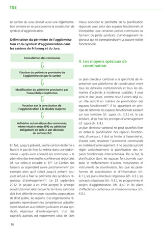 T&E


Le canton du Jura connaît aussi une réglementa-        mieux coïncider le périmètre de la planification
tion similaire en ce qui concerne la constitution de   régionale avec celui des espaces fonctionnels et
syndicat d’agglomération.                              d’empêcher que certaines petites communes ne
                                                       forment de petits syndicats d’aménagement ré-
Délimitation du périmètre de l’aggloméra-              gionaux qui ne correspondraient à aucune réalité
tion et du syndicat d’agglomération dans               fonctionnelle.
les cantons de Fribourg et du Jura:


           Consultation des communes
                                                       4.	Les moyens spéciaux de
                                                         coordination
       Fixation du périmètre provisoire de
          l‘agglomération par le canton
                                                       Le plan directeur cantonal a la spécificité de re-
                                                      présenter une plateforme de coordination entre
                                                       tous les échelons institutionnels et tous les do-
     Modiﬁcation du périmètre provisoire par
            l‘assemblée constitutive                   maines d’activités à incidences spatiales. Il joue

                        
                                                       ainsi et doit jouer, comme nous l’avons déjà vu,
                                                       un rôle central en matière de planification des
          Votation sur la constitution de              espaces fonctionnels55. Il lui appartient en prin-
       l‘agglomération à la double majorité            cipe de délimiter les espaces fonctionnels existant

                                                      sur son territoire (cf. supra ch. 3.2.) et, le cas
                                                       échéant, d’en fixer les principes d’aménagement
      Adhésion automatique des communes,               (cf. supra ch. 2.4.).
      même récalcitrantes (FR) ou adhésion             Le plan directeur cantonal ne peut toutefois fixer
       obligatoire de celle-ci par décision
                 du canton (JU)                        en détail la planification des espaces fonction-
                                                       nels; d’une part, il doit se limiter à l’essentiel et,
                                                       d’autre part, respecter l’autonomie communale
En fait, jusqu’à présent, seul le canton de Berne a    en matière d’aménagement. Il ne peut de surcroît
franchi le pas de fixer lui-même dans une ordon-       régler unilatéralement la planification des es-
nance – après avoir consulté les communes – le         paces fonctionnels intercantonaux. De ce fait, la
périmètre des éventuelles conférences régionales       planification dans les espaces fonctionnels sup-
(cf. sur celles-ci encadré p. 6)53. Le Canton des      pose le renforcement d’autres mécanismes et
Grisons va cependant suivre prochainement son          instruments de coordination, tels que les plate-
exemple alors qu’il s’était jusqu’à présent tou-       formes de coordination et d’information (ch.
jours refusé à fixer le périmètre des syndicats ré-    4.1.), les plans directeurs régionaux (ch. 4.2.), les
gionaux d’aménagement54. Le 23 septembre               concepts régionaux (ch. 4.3.), les programmes et
2012, le peuple a en effet accepté le principe         projets d’agglomération (ch. 4.4.) et les plans
constitutionnel selon lequel le territoire cantonal    d’affectation cantonaux et intercommunaux (ch.
doit être délimité en onze nouvelles corporations      4.5.).
de droit public, les régions. Ces organisations ré-
gionales reprendraient les compétences actuelle-
ment dévolues aux districts judiciaires et aux syn-
dicats régionaux d’aménagement. L’un des
objectifs avancés est notamment celui de faire

16
 