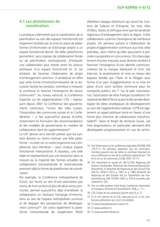 VLP-ASPAN no 6/12


4.1	Les plateformes de                                 (Plattform Aargau-Solothurn) qui réunit les Can-
    coordination                                       tons de Soleure et d’Argovie, les trois villes
                                                       d’Olten, Aarau et Zofingue ainsi que les syndicats
La pratique a démontré que la coordination de la       régionaux d’aménagement dans la région. Cette
planification au sein des espaces fonctionnels est     collaboration a permis l’émergence de nombreux
largement facilitée par la mise en place de plate-     projets. On pensera surtout à l’élaboration de
formes d’information et d’échange propre à un          projets d’agglomération communs aux trois villes
espace fonctionnel donné. De telles plateformes        précitées, alors même qu’elles pourraient à pre-
permettent, sans imposer de collaboration forcée       mière vue paraître en concurrence. On citera éga-
ou de planification contraignante, d’instaurer         lement d’autres mesures assez diverses tendant à
une collaboration plus étroite entre les acteurs       favoriser l’émergence d’une identité commune:
politiques d’un espace fonctionnel et, le cas          création de la marque AareLand et d’un site
échéant, de favoriser l’élaboration de projet          Internet, la revalorisation et mise en réseau des
d’aménagement commun. Il semblerait en effet           espaces bordés par l’Aare et la Wigger sous
que cette forme d’institutionnalisation de la dis-     forme d’un parc d’agglomération et la mise en
cussion facilite les contacts, contribue à instaurer   place d’une zone tarifaire commune pour les
la confiance et favorise l’émergence de visions        transports publics, etc.59. Sur le plan transnatio-
communes56. Au niveau national, la Conférence          nal, l’association de droit français Eurodistrict Tri-
tripartite sur les agglomérations CTA – regrou-        national de Bâle ETB est quant à elle censée déve-
pant depuis 2001 la Conférence des gouverne-           lopper les idées stratégiques de développement
ments cantonaux, l’Union des villes suisses,           au sein de l’agglomération bâloise. L’ETB est éga-
l’Association des communes suisses et la Confé-        lement un appel politique lancé en faveur d’une
dération – a fait aujourd’hui preuve d’utilité,        forme plus intensive de collaboration transfron-
notamment en formulant des recommandations             talière60. Selon le Projet de territoire Suisse, ces
et des modèles de gouvernance en matière de            trois organisations, en particulier, devraient être
collaboration dans les agglomérations57.               développées progressivement en vue de renfor-
La LAT devrait ainsi bientôt prévoir que les can-
tons doivent au moins instituer une telle plate-
forme – ou bien sûr un autre organisme aux com-
                                                       	53	 Voir Ordonnance sur les conférences régionales (OCR/BE; RSB
pétences plus étendues – pour chaque espace
                                                            170.211). On précisera cependant que les communes-
fonctionnel intercantonal. À nouveau, une telle             membres peuvent tout de même se constituer librement en
règle ne représenterait pas une révolution dans la          sous-conférences au sein de la conférence régionale (art. 143
                                                            de la Loi sur les communes, LCo/BE; RSB 170.11).
mesure où la majorité des formes actuelles de
                                                       	 Voir notamment le nouvel art. 68 Cst./GR; Regierung des
                                                        54	
collaboration transcantonale et transnationale              Kantons Graubünden, Teilrevision der Kantonverfassung (Ge-
prennent déjà la forme de plateformes de coordi-            bietsreform), in: Botschaft der Regierung an den Grossen Rat,
nation.                                                     Heft Nr. 18/2011-2012, p. 1963 ss, p. 1983; Botschaft der
                                                            Regierung an den Grossen Rat zur Totalrevision der Kan-
Par exemple, la Conférence métropolitaine de                tonverfassung, Heft 10/2001-2002, p. 479 et suivantes, spé-
Zurich, qui réunit au sein d’une association pas            cialement p. 529.
moins de huit cantons et plus de deux cents com-       	55	 Voir, sur cette question, Heidi Haag, Coordonner urbanisation
                                                            et transports, Territoire & Environnement, 4/08, p. 11 s.
munes, permet aujourd’hui déjà d’améliorer la
                                                       	56	 CTA, Études de cas cantonaux (précité note 3), p. 77.
collaboration en facilitant l’échange d’informa-
                                                       	 Cf. le site internet de la CTA, www.tak.cta.ch, et les nom-
                                                        57	
tions au sein de l’espace métropolitain zurichois           breuses publications qui y sont consultables.
et de dégager des perspectives de développe-           	58	 Cf. www.metropolitanraum-zuerich.ch.
ment commun58. On citera également la plate-           	59	 Cf. www.aareland.ch.
forme intercantonale de coopération PASO               	60	 Cf. www.eurodistrictbasel.eu.


                                                                                                                    17
 