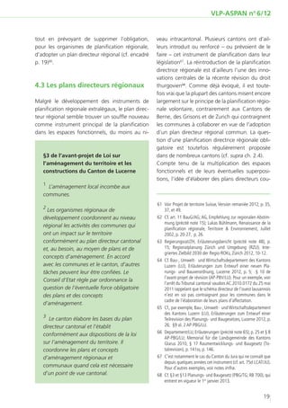 VLP-ASPAN no 6/12


tout en prévoyant de supprimer l’obligation,          veau intracantonal. Plusieurs cantons ont d’ail-
pour les organismes de planification régionale,       leurs introduit ou renforcé – ou prévoient de le
d’adopter un plan directeur régional (cf. encadré     faire – cet instrument de planification dans leur
p. 19)66.                                             législation67. La réintroduction de la planification
                                                      directrice régionale est d’ailleurs l’une des inno-
                                                      vations centrales de la récente révision du droit
4.3 Les plans directeurs régionaux                    thurgovien68. Comme déjà évoqué, il est toute-
                                                      fois vrai que la plupart des cantons misent encore
Malgré le développement des instruments de            largement sur le principe de la planification régio-
planification régionale extralégaux, le plan direc-   nale volontaire, contrairement aux Cantons de
teur régional semble trouver un souffle nouveau       Berne, des Grisons et de Zurich qui contraignent
comme instrument principal de la planification        les communes à collaborer en vue de l’adoption
dans les espaces fonctionnels, du moins au ni-        d’un plan directeur régional commun. La ques-
                                                      tion d’une planification directrice régionale obli-
                                                      gatoire est toutefois régulièrement proposée
   §3 de l’avant-projet de Loi sur                    dans de nombreux cantons (cf. supra ch. 2.4).
   l’aménagement du territoire et les                 Compte tenu de la multiplication des espaces
   constructions du Canton de Lucerne                 fonctionnels et de leurs éventuelles superposi-
                                                      tions, l’idée d’élaborer des plans directeurs cou-
   1
     L’aménagement local incombe aux
   communes.
                                                      	61	 Voir Projet de territoire Suisse, Version remaniée 2012, p. 35,
   2
     Les organismes régionaux de                           37, et 49.
   développement coordonnent au niveau                	62	 Cf. art. 11 BauG/AG; AG, Empfehlung zur regionalen Abstim-
                                                           mung (précité note 15); Lukas Bühlmann, Renaissance de la
   régional les activités des communes qui
                                                           planification régionale, Territoire & Environnement, Juillet
   ont un impact sur le territoire                         2002, p. 20-27, p. 26.
   conformément au plan directeur cantonal            	63	Regierungsrat/ZH, Erläuterungsbericht (précité note 48), p.
   et, au besoin, au moyen de plans et de                  15; Regionalplanung Zürich und Umgebung (RZU), Inte-
                                                           griertes Zielbild 2030 der Regio-ROKs, Zürich 2012, 10-12.
   concepts d’aménagement. En accord
                                                      	64	 Cf. Bau-, Umwelt- und Wirtschaftsdepartement des Kantons
   avec les communes et le canton, d’autres                Luzern (LU), Erläuterungen zum Entwurf einer neuen Pla-
   tâches peuvent leur être confiées. Le                   nungs- und Bauverordnung, Lucerne 2012, p. 5; § 10 de
                                                           l’avant-projet de révision (AP-PBV/LU). Pour un exemple, voir
   Conseil d’Etat règle par ordonnance la
                                                           l’arrêt du Tribunal cantonal vaudois AC.2010.0172 du 25 mai
   question de l’éventuelle force obligatoire              2011 rappelant que le schéma directeur de l‘ouest lausannois
   des plans et des concepts                               n’est en soi pas contraignant pour les communes dans le
                                                           cadre de l’élaboration de leurs plans d’affectation.
   d’aménagement.
                                                      	65	 Cf., par exemple, Bau-, Umwelt- und Wirtschaftsdepartement
                                                           des Kantons Luzern (LU), Erläuterungen zum Entwurf einer
   3
      Le canton élabore les bases du plan                  Teilrevision des Planungs- und Baugesetzes, Lucerne 2012, p.
   directeur cantonal et l’établit                         26; §9 al. 2 AP-PBG/LU.
                                                      	66	 Departement/LU, Erläuterungen (précité note 65), p. 25 et § 8
   conformément aux dispositions de la loi
                                                           AP-PBG/LU; Memorial für die Landsgemeinde des Kantons
   sur l’aménagement du territoire. Il                     Glarus 2010, § 17 Raumentwicklungs- und Baugesetz (To-
   coordonne les plans et concepts                         talrevision), p. 141ss, p. 146.
   d’aménagement régionaux et                         	67	 C’est notamment le cas du Canton du Jura qui ne connaît que
                                                           depuis quelques années cet instrument (cf. art. 75d LCAT/JU).
   communaux quand cela est nécessaire                     Pour d’autres exemples, voir notes infra.
   d’un point de vue cantonal.                        	68	 Cf. §3 et §13 Planungs- und Baugesetz (PBG/TG; RB 700), qui
                                                           entrent en vigueur le 1er janvier 2013.


                                                                                                                     19
 