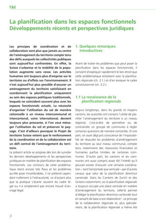 T&E



La planification dans les espaces fonctionnels
Développements récents et perspectives juridiques


Les principes de coordination et de                  1. Quelques remarques
collaboration sont plus que jamais au centre            introductives
de l’aménagement du territoire compte tenu
des défis auxquels les collectivités publiques
sont aujourd’hui confrontées. En effet, la           Avant de traiter les problèmes que peut poser la
Suisse s’urbanise et la mobilité de la popu-         planification dans les espaces fonctionnels, il
lation augmente sans cesse. Les activités            convient d’expliquer rapidement le lien étroit que
humaines ont toujours plus d’emprise sur le          cette problématique entretient avec la planifica-
territoire ou d’effets sur l’environnement. Il       tion régionale (ch. 2.1.) et d’en évoquer le cadre
n’est aujourd’hui plus possible d’assurer un         constitutionnel (ch. 2.2.).
aménagement du territoire satisfaisant en
coordonnant la planification uniquement
au sein des espaces politiques traditionnels,        1.1 La renaissance de la
lesquels ne coïncident souvent plus avec les             planification régionale
espaces fonctionnels actuels. La nécessité
d’organiser l’utilisation du sol de manière          Depuis longtemps, dans les grands et moyens
rationnelle à un niveau intercommunal et             cantons, les autorités ont compris l’utilité de pla-
intercantonal, voire international, devient          nifier l’aménagement du territoire à un niveau
toujours plus pressante, si l’on veut ména-          régional, c’est-à-dire de permettre ou de
ger l’utilisation du sol et préserver le pay-        contraindre un groupe de communes à régler
sage. C’est d’ailleurs pourquoi le Projet de         certaines questions de manière concertée. D’une
territoire Suisse retient que le renforcement        part, on avait déjà pris conscience de l’impossibi-
de la coordination et de la collaboration est        lité de résoudre les problèmes d’aménagement
un défi central de l’aménagement du terri-           du territoire au seul niveau communal, compte
toire.                                               tenu notamment des ressources financières et
Le présent article se propose dès lors de survoler   humaines parfois limitées de certaines com-
les derniers développements et les perspectives      munes. D’autre part, les cantons et les com-
juridiques en matière de planification des espaces   munes ont aussi compris assez tôt l’intérêt qu’il
fonctionnels. Les contours de cette probléma-        pouvait exister d’assurer une certaine coordina-
tique étant encore très flous et les problèmes       tion – tant horizontale que verticale – par d’autres
qu’elle pose innombrables, il ne prétend cepen-      canaux que celui de la planification directrice
dant nullement à l’exhaustivité, ce d’autant plus    cantonale. Dans les Cantons de Zurich et des
que la pratique s’écarte souvent du cadre lé-        Grisons notamment, où la planification régionale
gal  ou n’a simplement pas encore trouvé d’an-       a toujours occupé une place centrale en matière
crage légal.                                         d’aménagement du territoire, celle-là permet
                                                     d’alléger la planification directrice cantonale tout
                                                     en servant de base à son élaboration1. Le principe
                                                     de la collaboration régionale et, plus spéciale-
                                                     ment, de la planification régionale a même été

2
 