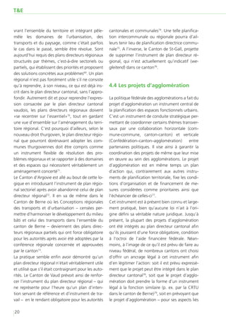 T&E


vrant l’ensemble du territoire et intégrant pêle-       cantonales et communales74. Une telle planifica-
mêle les domaines de l’urbanisation, des                tion intercommunale ou régionale pourra d’ail-
transports et du paysage, comme c’était parfois         leurs tenir lieu de planification directrice commu-
le cas dans le passé, semble être révolue. Sont         nale75. A l’inverse, le Canton de St-Gall, projette
aujourd’hui requis des plans directeurs régionaux       de supprimer l’instrument de plan directeur ré-
structurés par thèmes, c’est-à-dire sectoriels ou       gional, qui n’est actuellement qu’indicatif (we-
partiels, qui établissent des priorités et proposent    gleitend) dans ce canton76.
des solutions concrètes aux problèmes69. Un plan
régional n’est pas forcément utile s’il ne consiste
qu’à reprendre, à son niveau, ce qui est déjà ins-      4.4	Les projets d’agglomération
crit dans le plan directeur cantonal, sans l’appro-
fondir. Autrement dit et pour reprendre l’expres-       La politique fédérale des agglomérations a fait du
sion consacrée par le plan directeur cantonal           projet d’agglomération un instrument central de
vaudois, les plans directeurs régionaux doivent         la planification des espaces fonctionnels urbains.
«se recentrer sur l’essentiel»70, tout en gardant       C’est un instrument de conduite stratégique per-
une vue d’ensemble sur l’aménagement du terri-          mettant de coordonner certains thèmes transver-
toire régional. C’est pourquoi d’ailleurs, selon le     saux par une collaboration horizontale (com-
nouveau droit thurgovien, le plan directeur régio-      mune-commune, canton-canton) et verticale
nal que pourront dorénavant adopter les com-            (Confédération–canton–agglomération)           entre
munes thurgoviennes doit être compris comme             partenaires politiques. Il vise ainsi à garantir la
un instrument flexible de résolution des pro-           coordination des projets de même que leur mise
blèmes régionaux et se rapporter à des domaines         en œuvre au sein des agglomérations. Le projet
et des espaces qui nécessitent véritablement un         d’agglomération est en même temps un plan
aménagement concerté71.                                 d’action qui, contrairement aux autres instru-
Le Canton d’Argovie est allé au bout de cette lo-       ments de planification territoriale, fixe les condi-
gique en introduisant l’instrument de plan régio-       tions d’organisation et de financement de me-
nal sectoriel après avoir abandonné celui de plan       sures considérées comme prioritaires ainsi que
directeur régional72. Il en va de même dans le          l’échéancier de celles-ci77.
Canton de Berne où les Conceptions régionales           Cet instrument est à présent bien connu et large-
des transports et d’urbanisation – censées per-         ment pratiqué, bien qu’aucune loi n’ait à l’ori-
mettre d’harmoniser le développement du milieu          gine défini sa véritable nature juridique. Jusqu’à
bâti et celui des transports dans l’ensemble du         présent, la plupart des projets d’agglomération
canton de Berne – deviennent des plans direc-           ont été intégrés au plan directeur cantonal afin
teurs régionaux partiels qui ont force obligatoire      qu’ils jouissent d’une force obligatoire, condition
pour les autorités après avoir été adoptées par la      à l’octroi de l’aide financière fédérale. Néan-
conférence régionale concernée et approuvées            moins, à l’image de ce qu’il est prévu de faire au
par le canton73.                                        niveau fédéral, de nombreux cantons ont choisi
La pratique semble enfin avoir démontré qu’un           d’offrir un ancrage légal à cet instrument  afin
plan directeur régional n’était véritablement utile     d’en légitimer l’action: soit il est prévu expressé-
et utilisé que s’il était contraignant pour les auto-   ment que le projet peut être intégré dans le plan
rités. Le Canton de Vaud prévoit ainsi de renfor-       directeur cantonal78, soit que le projet d’agglo-
cer l’instrument du plan directeur régional – qui       mération doit prendre la forme d’un instrument
ne représente pour l’heure qu’un plan d’inten-          légal à la fonction similaire (p. ex. par la CRTU
tion servant de référence et d’instrument de tra-       dans le canton de Berne)79, soit en prévoyant que
vail – en le rendant obligatoire pour les autorités     le projet d’agglomération – pour ses aspects liés

20
 