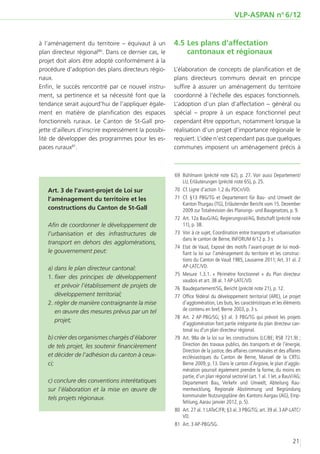 VLP-ASPAN no 6/12


à l’aménagement du territoire – équivaut à un          4.5	Les plans d’affectation
plan directeur régional80. Dans ce dernier cas, le         cantonaux et régionaux
projet doit alors être adopté conformément à la
procédure d’adoption des plans directeurs régio-       L’élaboration de concepts de planification et de
naux.                                                  plans directeurs communs devrait en principe
Enfin, le succès rencontré par ce nouvel instru-       suffire à assurer un aménagement du territoire
ment, sa pertinence et sa nécessité font que la        coordonné à l’échelle des espaces fonctionnels.
tendance serait aujourd’hui de l’appliquer égale-      L’adoption d’un plan d’affectation – général ou
ment en matière de planification des espaces           spécial – propre à un espace fonctionnel peut
fonctionnels ruraux. Le Canton de St-Gall pro-         cependant être opportun, notamment lorsque la
jette d’ailleurs d’inscrire expressément la possibi-   réalisation d’un projet d’importance régionale le
lité de développer des programmes pour les es-         requiert. L’idée n’est cependant pas que quelques
paces ruraux81.                                        communes imposent un aménagement précis à



                                                       	69	 Bühlmann (précité note 62), p. 27. Voir aussi Departement/
                                                            LU, Erläuterungen (précité note 65), p. 25.
   Art. 3 de l’avant-projet de Loi sur                 	70	 Cf. Ligne d’action 1.2 du PDCn/VD.
   l’aménagement du territoire et les                  	 Cf. §13 PBG/TG et Departement für Bau- und Umwelt der
                                                        71	
                                                            Kanton Thurgau (TG), Erläuternder Bericht vom 15. Dezember
   constructions du Canton de St-Gall                       2009 zur Totalrevision des Planungs- und Baugesetzes, p. 9.
                                                       	72	 Art. 12a BauG/AG; Regierungsrat/AG, Botschaft (précité note
   Afin de coordonner le développement de                   11), p. 38.
   l’urbanisation et des infrastructures de            	73	 Voir à ce sujet, Coordination entre transports et urbanisation
                                                            dans le canton de Berne, INFORUM 6/12 p. 3 s
   transport en dehors des agglomérations,
                                                       	74	 Etat de Vaud, Exposé des motifs l’avant-projet de loi modi-
   le gouvernement peut:                                    fiant la loi sur l’aménagement du territoire et les construc-
                                                            tions du Canton de Vaud 1985, Lausanne 2011; Art. 31 al. 2
   a) dans le plan directeur cantonal:                      AP-LATC/VD.
                                                       	 Mesure 1.3.1. «  Périmètre fonctionnel  » du Plan directeur
                                                        75	
   1.	fixer des principes de développement
                                                            vaudois et art. 38 al. 1 AP-LATC/VD.
      et prévoir l’établissement de projets de         	76	 Baudepartement/SG, Bericht (précité note 21), p. 12.
      développement territorial;                       	 Office fédéral du développement territorial (ARE), Le projet
                                                        77	
   2.	régler de manière contraignante la mise               d’agglomération, Les buts, les caractéristiques et les éléments
      en œuvre des mesures prévus par un tel                de contenu en bref, Berne 2003, p. 3 s.
                                                       	 Art. 2 AP-PBG/SG; §3 al. 3 PBG/TG qui prévoit les projets
                                                        78	
      projet;
                                                            d’agglomération font partie intégrante du plan directeur can-
                                                            tonal ou d’un plan directeur régional.
   b) créer des organismes chargés d’élaborer          	79	 Art. 98a de la loi sur les constructions (LC/BE; RSB 721.9) ;
   de tels projet, les soutenir financièrement              Direction des travaux publics, des transports et de l’énergie,
                                                            Direction de la justice, des affaires communales et des affaires
   et décider de l’adhésion du canton à ceux-               ecclésiastiques du Canton de Berne, Manuel de la CRTU.
   ci;                                                      Berne 2009, p. 13. Dans le canton d’Argovie, le plan d’agglo-
                                                            mération pourrait également prendre la forme, du moins en
                                                            partie, d’un plan régional sectoriel (art. 1 al. 1 let. a BauV/AG;
   c) conclure des conventions interétatiques               Departement Bau, Verkehr und Umwelt, Abteilung Rau-
   sur l’élaboration et la mise en œuvre de                 mentwicklung, Regionale Abstimmung und Begründung
                                                            kommunaler Nutzungspläne des Kantons Aargau (AG), Emp-
   tels projets régionaux.
                                                            fehlung, Aarau janvier 2012, p. 5).
                                                       	80	 Art. 27 al. 1 LATeC/FR; §3 al. 3 PBG/TG; art. 39 al. 3 AP-LATC/
                                                            VD.
                                                       	81	 Art. 3 AP-PBG/SG.


                                                                                                                         21
 