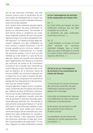 T&E


une ou des communes minorisées, mais bien
d’assurer jusqu’au bout la coordination de cer-         Loi sur l’aménagement du territoire
tains projets de développement en évitant que           et les constructions du Canton d’Uri
celle-ci soit mise à mal par la réalisation de procé-
dures communales séparées.                              Art. 11
Ainsi, certains droits cantonaux prévoient déjà la      Le Conseil d’Etat peut adopter des plans
possibilité d’adopter des plans d’affectation ré-       d’affectation cantonaux avec des règles
gionaux ou intercommunaux82. Par exemple, le            d’utilisation du sol afin de:
droit bernois donne la compétence aux confé-            a) coordonner des plans d’affectation
rences régionales d’édicter des plans de quartier       communaux entre eux; (...)
régionaux lorsqu’il en va de la sauvegarde d’inté-
rêts régionaux83. En l’absence de base légale per-      Art. 12
mettant l’adoption d’un plan d’affectation de           1
                                                          Avant d’adopter un tel plan, le Conseil
zone commun à l’espace fonctionnel, il est en           d’Etat     demande       aux     communes
principe possible qu’une commune adopte un              intéressées d’adapter, dans un certain
plan d’affection «intercommunal» sur mandat             délai, leurs plans d’affectation en prenant
des communes voisines. C’est en tout cas cette          en compte certains intérêts cantonaux et
méthode qui a été utilisée il y a plus de 40 ans        régionaux déterminés. (...)
déjà pour réaliser une nouvelle zone industrielle
dans l’agglomération de Fribourg sur le territoire
des communes de Givisiez et de Corminboeuf
(Consortium de la nouvelle zone industrielle du
Grand Fribourg) et plus récemment dans la ré-           §10 de la Loi sur l’aménagement
gion de Delémont sur la commune voisine de              du territoire et les constructions du
Courroux (ZARD). Les communes impliquées ont            Canton de Schwytz
à chaque fois mis sur pied un système de péré-
quation financière comprenant non seulement le          (…)
partage des frais d’équipement et de promotion,
mais aussi des recettes fiscales84.                     2
                                                         En accord avec les conseils communaux
On peut également imaginer assurer une planifi-         des communes concernées, des plans
cation coordonnée dans les espaces fonctionnels         d’affectation cantonaux peuvent être
par l’adoption de plans d’affectation cantonaux.        adoptés afin d’aménager:
Il est vrai que le plan d’affectation cantonal pour-
rait trouver une application nouvelle, autre que        a) des pôles de développement régionaux
celle de permettre la réalisation de projets spéci-     et la réaffectation de vastes terrains dont
fiques (décharge, éoliennes, etc.). Par exemple, le     l’affectation a été abandonnée;
droit cantonal uranais prévoit depuis le 1er janvier
2012 que le Conseil d’État peut adopter un plan         b) des terrains qui pourraient accueillir
d’affectation des zones valable pour plusieurs          des entreprises et des institutions
communes lorsque cela est nécessaire pour coor-         d’intérêt cantonal.
donner leurs plans d’affectation (cf. encadré p.
22). Bien entendu, il doit auparavant accorder          Les propriétaires touchés doivent être
aux communes concernées un délai pour remé-             impliquées de manière appropriée dans
dier à l’éventuel défaut de coordination85. À nou-      la procédure. (...)
veau, l’adoption d’un plan d’affectation cantonal

22
 