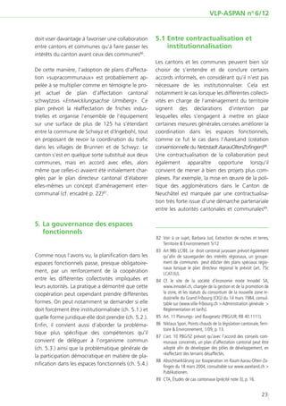 VLP-ASPAN no 6/12


doit viser davantage à favoriser une collaboration     5.1	Entre contractualisation et
entre cantons et communes qu’à faire passer les            institutionnalisation
intérêts du canton avant ceux des communes86.
                                                       Les cantons et les communes peuvent bien sûr
De cette manière, l’adoption de plans d’affecta-       choisir de s’entendre et de conclure certains
tion «supracommunaux» est probablement ap-             accords informels, en considérant qu’il n’est pas
pelée à se multiplier comme en témoigne le pro-        nécessaire de les institutionnaliser. Cela est
jet actuel de plan d’affectation cantonal              notamment le cas lorsque les différentes collecti-
schwytzois «Entwicklungsachse Urmiberg». Ce            vités en charge de l’aménagement du territoire
plan prévoit la réaffectation de friches indus-        signent des déclarations d’intention par
trielles et organise l’ensemble de l’équipement        lesquelles elles s’engagent à mettre en place
sur une surface de plus de 125 ha s’étendant           certaines mesures générales censées améliorer la
entre la commune de Schwyz et d’Ingebohl, tout         coordination dans les espaces fonctionnels,
en proposant de revoir la coordination du trafic       comme ce fut le cas dans l’AareLand (création
dans les villages de Brunnen et de Schwyz. Le          conventionnelle du Netzstadt AarauOltenZofingen)88.
canton s’est en quelque sorte substitué aux deux       Une contractualisation de la collaboration peut
communes, mais en accord avec elles, alors             également apparaître opportune lorsqu’il
même que celles-ci avaient été initialement char-      convient de mener à bien des projets plus com-
gées par le plan directeur cantonal d’élaborer         plexes. Par exemple, la mise en œuvre de la poli-
elles-mêmes un concept d’aménagement inter-            tique des agglomérations dans le Canton de
communal (cf. encadré p. 22)87.                        Neuchâtel est marquée par une contractualisa-
                                                       tion très forte issue d’une démarche partenariale
                                                       entre les autorités cantonales et communales89.

5.	La gouvernance des espaces
   fonctionnels
                                                       	 Voir à ce sujet, Barbara Jud, Extraction de roches et terres,
                                                        82	
                                                            Territoire & Environnement 5/12
                                                       	83	 Art 98b LC/BE. Le droit cantonal jurassien prévoit également
Comme nous l’avons vu, la planification dans les            qu’afin de sauvegarder des intérêts régionaux, un groupe-
espaces fonctionnels passe, presque obligatoire-            ment de communes peut édicter des plans spéciaux régio-
                                                            naux lorsque le plan directeur régional le prévoit (art. 75c
ment, par un renforcement de la coopération                 LCAT/JU).
entre les différentes collectivités impliquées et      	84	Cf. le site de la société d’économie mixte Innodel SA,
leurs autorités. La pratique a démontré que cette           www.innodel.ch, chargée de la gestion et de la promotion de
coopération peut cependant prendre différentes              la zone, et les statuts du consortium de la nouvelle zone in-
                                                            dustrielle du Grand Fribourg (CIG) du 14 mars 1984, consul-
formes. On peut notamment se demander si elle               table sur (www.ville-fribourg.ch > Administration générale >
doit forcément être institutionnalisée (ch. 5.1.) et        Règlementation et tarifs).
quelle forme juridique elle doit prendre (ch. 5.2.).   	85	 Art. 11 Planungs- und Baugesetz (PBG/UR; RB 40.1111).
Enfin, il convient aussi d’aborder la probléma-        	86	 Niklaus Spori, Points chauds de la législation cantonale, Terri-
                                                            toire & Environnement, 1/09, p. 13.
tique plus spécifique des compétences qu’il
                                                       	87	 L’art. 10 PBG/SZ prévoit qu’avec l’accord des conseils com-
convient de déléguer à l’organisme commun                   munaux concernés, un plan d’affectation cantonal peut être
(ch. 5.3.) ainsi que la problématique générale de           adopté afin de développer des pôles de développement, en
                                                            réaffectant des terrains désaffectés.
la participation démocratique en matière de pla-
                                                       	88	 Absichtserklärung zur Kooperation im Raum Aarau-Olten-Zo-
nification dans les espaces fonctionnels (ch. 5.4.)         fingen du 18 mars 2004, consultable sur www.aareland.ch >
                                                            Publikationen.
                                                       	89	 CTA, Études de cas cantonaux (précité note 3), p. 16.


                                                                                                                       23
 
