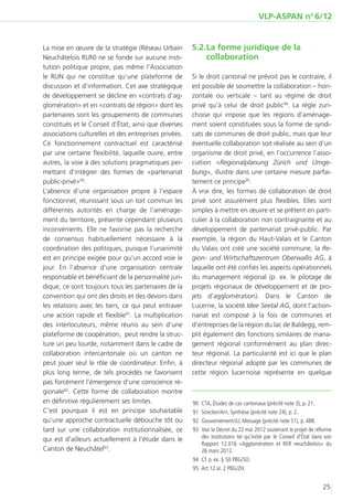 VLP-ASPAN no 6/12


La mise en œuvre de la stratégie (Réseau Urbain        5.2.	 a forme juridique de la
                                                           L
Neuchâtelois RUN) ne se fonde sur aucune insti-            collaboration
tution politique propre, pas même l’Association
le RUN qui ne constitue qu’une plateforme de           Si le droit cantonal ne prévoit pas le contraire, il
discussion et d’information. Cet axe stratégique       est possible de soumettre la collaboration – hori-
de développement se décline en «contrats d’ag-         zontale ou verticale – tant au régime de droit
glomération» et en «contrats de région» dont les       privé qu’à celui de droit public94. La règle zuri-
partenaires sont les groupements de communes           choise qui impose que les régions d’aménage-
constitués et le Conseil d’État, ainsi que diverses    ment soient constituées sous la forme de syndi-
associations culturelles et des entreprises privées.   cats de communes de droit public, mais que leur
Ce fonctionnement contractuel est caractérisé          éventuelle collaboration soit réalisée au sein d’un
par une certaine flexibilité, laquelle ouvre, entre    organisme de droit privé, en l’occurrence l’asso-
autres, la voie à des solutions pragmatiques per-      ciation «Regionalplanung Zürich und Umge-
mettant d’intégrer des formes de «partenariat          bung», illustre dans une certaine mesure parfai-
public-privé»90.                                       tement ce principe95.
L’absence d’une organisation propre à l’espace         À vrai dire, les formes de collaboration de droit
fonctionnel, réunissant sous un toit commun les        privé sont assurément plus flexibles. Elles sont
différentes autorités en charge de l’aménage-          simples à mettre en œuvre et se prêtent en parti-
ment du territoire, présente cependant plusieurs       culier à la collaboration non contraignante et au
inconvénients. Elle ne favorise pas la recherche       développement de partenariat privé-public. Par
de consensus habituellement nécessaire à la            exemple, la région du Haut-Valais et le Canton
coordination des politiques, puisque l’unanimité       du Valais ont créé une société commune, la Re-
est en principe exigée pour qu’un accord voie le       gion- und Wirtschaftszentrum Oberwallis AG, à
jour. En l’absence d’une organisation centrale         laquelle ont été confiés les aspects opérationnels
responsable et bénéficiant de la personnalité juri-    du management régional (p. ex. le pilotage de
dique, ce sont toujours tous les partenaires de la     projets régionaux de développement et de pro-
convention qui ont des droits et des devoirs dans      jets d’agglomération). Dans le Canton de
les relations avec les tiers, ce qui peut entraver     Lucerne, la société Idee Seetal AG, dont l’action-
une action rapide et flexible91. La multiplication     nariat est composé à la fois de communes et
des interlocuteurs, même réunis au sein d’une          d’entreprises de la région du lac de Baldegg, rem-
plateforme de coopération, peut rendre la struc-       plit également des fonctions similaires de mana-
ture un peu lourde, notamment dans le cadre de         gement régional conformément au plan direc-
collaboration intercantonale où un canton ne           teur régional. La particularité est ici que le plan
peut jouer seul le rôle de coordinateur. Enfin, à      directeur régional adopté par les communes de
plus long terme, de tels procédés ne favorisent        cette région lucernoise représente en quelque
pas forcément l’émergence d’une conscience ré-
gionale92. Cette forme de collaboration montre
en définitive régulièrement ses limites.               	90	 CTA, Études de cas cantonaux (précité note 3), p. 21.
C’est pourquoi il est en principe souhaitable          	91	 Strecker/Arn, Synthèse (précité note 24), p. 2.
qu’une approche contractuelle débouche tôt ou          	92	 Gouvernement/JU, Message (précité note 51), p. 488.
tard sur une collaboration institutionnalisée, ce      	93	 Voir le Décret du 22 mai 2012 soutenant le projet de réforme
qui est d’ailleurs actuellement à l’étude dans le           des institutions tel qu’initié par le Conseil d’État dans son
                                                            Rapport 12.016 «Agglomération et RER neuchâtelois» du
Canton de Neuchâtel93.                                      26 mars 2012.
                                                       	94	 Cf. p. ex. § 50 PBG/SO.
                                                       	95	 Art.12 al. 2 PBG/ZH.


                                                                                                                    25
 
