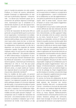 T&E


sorte le mandat de prestation de cette société.           arguments qui a conduit le Grand Conseil valai-
D’ailleurs, le Canton de Lucerne, précisément,            san à ne pas entrer en matière sur un projet de loi
projette d’assouplir sa réglementation en rete-           sur les agglomérations – visant à institutionnali-
nant que la planification régionale – intracanto-         ser la collaboration au sein des agglomérations –
nale – ne devrait plus forcément passer par la            une partie du parlement et du gouvernement ne
constitution de syndicats régionaux d’aménage-            voyant, selon la presse locale, «aucune raison
ment, reconnaissant que la complexité et la               d’imposer un carcan à des projets d’aggloméra-
diversité des situations au sein des espaces fonc-        tions qui avancent bien»99.
tionnels nécessitent une diversité de moyens              Il est également vrai qu’il peut s’avérer particuliè-
juridiques96.                                             rement difficile de créer des institutions de droit
La forme de l’association de droit privé offre en         public aux pouvoirs contraignants dans les rela-
particulier une grande liberté quant à sa structure       tions intercantonales, car elles supposent l’adop-
et son organisation. Contrairement à la collabo-          tion de concordats entre les cantons concernés
ration conventionnelle, l’association est dotée de        ou, du moins, l’accord de ceux-ci100. Cela n’est
la personnalité juridique, ce qui simplifie sensible-     toutefois pas impossible, comme en témoigne a
ment toute action envers les tiers. La forme de           fortiori la nouvelle structure de droit public dont
l’association s’avère également appropriée pour           s’est dotée l’agglomération franco-valdo-gene-
les collaborations intercantonales, car elle met à        voise dans le cadre de son dernier projet d’agglo-
disposition une structure organisée de manière            mération. Cette structure, appelée «groupement
corporative capable d’opérer dans les cantons             local de coopération transfrontalière (GLCT)» et
impliqués même s’ils sont soumis à des règles de          créée en application de l’Accord de Karlsruhe sur
droit public différentes97. Elle présente toutefois       la coopération transfrontalière entre les collectivi-
un déficit démocratique, la population ne pou-            tés territoriales et organismes publics locaux,
vant en principe pas intervenir directement dans          jouit de la capacité juridique et est dotée de l’au-
les affaires de l’association, ni en contrôler direc-     tonomie budgétaire. Elle pourra en être «l’entité
tement la gestion, notamment par l’entremise du           responsable» exigée par la Confédération pour le
référendum (cf. infra ch. 5.4). Elle peut poser           pilotage des projets d’agglomération. Dans une
également des problèmes quant au respect des              logique d’institutionnalisation progressive, elle
décisions prises, un projet avalisé par l’associa-        donne en quelque sorte une existence légale au
tion régionale devant en principe être ratifié par        Comité de pilotage du Projet d’agglomération
chacune des collectivités membres98.                      qu’elle remplace et constitue une première étape
Dans les modèles de droit public, on parvient             avant une intégration supplémentaire de compé-
généralement plus simplement à prévoir que des            tences au niveau de l’agglomération101.
décisions contraignantes peuvent être prises à la         En somme, les formes de collaboration de droit
majorité. Il est également possible de créer des          privé donnent certes la possibilité de créer, dès un
droits politiques propres à la structure régionale        stade précoce, des structures non contrai-
de droit public, ce qui permet de pallier en partie       gnantes. Toutefois, elles sont – ou devraient être
l’éventuel déficit démocratique que l’on est par-         à terme – converties en structures de droit public
fois enclin à reprocher à la collaboration régio-         afin d’assurer une meilleure légitimité démocra-
nale (cf. infra ch. 5.4). Il est vrai toutefois que les   tique et une meilleure intégration des compé-
modèles de droit public peuvent impliquer – en            tences au niveau régional. Malheureusement,
comparaison avec le modèle de l’association de            une telle transition se heurte parfois encore à une
droit privé – une certaine lourdeur tant en ce qui        certaine résistance politique des communes.
concerne la procédure d’adoption que le fonc-             Après l’avoir envisagé, le Canton de Thurgovie a
tionnement de l’entité. C’est d’ailleurs un des           par exemple dû renoncer à son projet de conver-

26
 