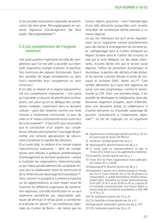 VLP-ASPAN no 6/12


tir les actuelles associations régionales de planifi-   futures régions grisonnes – sont l’exemple-type
cation (de droit privé; Planungsgruppen) en syn-        d’une telle démarche puisqu’elles sont censées
dicats régionaux d’aménagement (de droit                centraliser de nombreuses tâches exercées à un
public; Planungsverbände)102.                           niveau régional.
                                                        Ce qui est intéressant est qu’il arrive régulière-
                                                        ment qu’un organisme institué prioritairement
5.3.	 es compétences de l’organe
    L                                                   pour des tâches d’aménagement du territoire (p.
    commun                                              ex. zofingenregio dans le Canton d’Argovie ou
                                                        Regiun Surselva dans le Canton des Grisons) se
Une autre question importante est celle des com-        voie par la suite déléguer, sur des bases volon-
pétences que l’on est prêt à accorder aux éven-         taires, d’autres tâches tels que le service social
tuels organismes chargés d’assurer la planifica-        régional, l’office de promotion économique et
tion commune des espaces fonctionnels. Faut-il          touristique, la gestion des déchets et des écoles,
leur accorder de larges compétences ou alors            et les services culturels (Musée et école de mu-
faut-il restreindre leurs compétences au strict         sique) et sanitaires (EMS, Spitex, etc.)106. Cela
minimum?                                                semble démontrer qu’il peut être opportun de
D’un côté, la création d’un organe supracommu-          suivre une voie pragmatique, comme le recom-
nal aux compétences importantes – soit parce            mande la CTA. Dans une première étape, il est
qu’il possède un pouvoir de planification contrai-      possible de développer la collaboration dans des
gnant, soit parce qu’on lui délègue des compé-          domaines largement acceptés, avant d’étendre,
tences multiples, notamment dans le domaine             dans une deuxième phase, la collaboration à
culturel – peut être ressentie comme une forte          d’autres domaines ou d’accorder davantage de
menace à l’autonomie communale. La peur de              pouvoirs contraignants à l’organisation régio-
créer un 4e niveau institutionnel est en outre tout     nale107. Le fait de s’appuyer sur un organisme
de suite soulevée103. Il faut enfin plus reconnaître
que la constitution d’un organe aux compé-
tences réduites peut présenter l’avantage de per-
                                                        	96	 Departement/LU, Erläuterungen (précité note 65), p. 24; §1a
mettre une certaine spécialisation de celui-ci,              de l’avant-projet de révision (AP-PBG/LU)
voire d’améliorer la rapidité des décisions.            	97	 Strecker/Arn, Synthèse (précité note 24), p. 2.
D’un autre côté, la création d’un nouvel organe         	98	 Regierungsrat/TG, Botschaft (précité note 38), p. 5.
intercommunal autonome – dont les compé-                	99	Cf. l’article publié sur www.lenouvelliste.ch en date du
tences sont réduites à quelques problématiques               13 mars 2012, intitulé «Loi sur les agglomérations malmenée».
                                                        1
                                                        	 00	Strecker/Arn, Synthèse (précité note 24), p. 2.
d’aménagement du territoire seulement – revient
                                                        1
                                                        	 01	Charte 2012 du Projet d’agglomération franco-valdo-gene-
à multiplier les organisations intercommunales,              vois, Genève 2012, p. 84-86.
ce qui risque paradoxalement de compliquer en-          1
                                                        	 02	Regierungsrat/TG, Botschaft (précité note 38), p. 5
core plus la collaboration entre les communes et        1
                                                        	 03	Notamment, s’agissant de la réticence politique à l’introduc-
de la rendre encore davantage technocratique104.             tion d’un 4e niveau territorial, voir, au lieu de plusieurs, Evi
                                                             Schwarzenbach, in: Isabelle Häner/Markus Rüssli/Evi Schwar-
Ainsi, comme l’a souligné la Conférence tripartite
                                                             zenbach (édit.), Kommentar zur Zürcher Kantonsverfassung,
sur les agglomérations, un bon moyen serait de               Zurich 2007, N 19-21 ad art. 83-94 Cst./ZH, et, s’agissant de
fusionner les différents organismes de coordina-             son éventuelle inconstitutionnalité, Jean-François Aubert, La
                                                             révision totale de la Constitution neuchâteloise, in: RJN 1998
tion régionaux. Une telle réunification en un seul           14, N 19, p. 22.
organisme permettrait aux responsables poli-            1
                                                        	 04	CTA, Collaboration (précité note 31), p. 24.
tiques de diminuer le temps passé à coordonner          1
                                                        	 05	CTA, Possibilités et limites (précité note 23), p. 37.
et à discuter en séance105. Les conférences régio-      1
                                                        	 06	Regierung/GR, Gebietsreform (précité note 54), p. 1973.
nales du Canton de Berne – de même que les              1
                                                        	 07	CTA, Collaboration (précité note 16), p. 25.


                                                                                                                        27
 