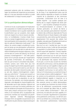 T&E


préexistant présente alors de nombreux avan-           l’installation d’un terrain de golf aux abords du
tages: les membres de l’organisme se connaissent       lac de Zoug. Il est régulièrement prévu que de
déjà et il n’est pas nécessaire de définir le mode     telles votations régionales se fassent à la double
de collaboration à chaque nouveau projet108.           majorité de la population et des communes
                                                       concernées. L’instauration d’un tel vote à la
                                                       double majorité – qui soulève quelques pro-
5.4 	 a participation démocratique
    L                                                  blèmes liés au respect d’égalité des droits poli-
                                                       tiques112 – peut toutefois compliquer les proces-
Comme on le sait, la participation et l’implication    sus d’institutionnalisation et conduire à des
de la population en matière de planification per-      résultats particuliers. Le Canton de Berne a
mettent d’améliorer tant la qualité matérielle de      connu des exemples particulièrement illustratifs:
la planification que son acception, donc égale-        la création des conférences régionales de Thoune
ment son respect et sa mise en œuvre concrète.         – Oberland Ouest et Haute-Argovie a été rejetée
Ainsi, la Confédération n’octroie d’aide finan-        une première fois, alors même que 56.7 pourcent,
cière à un projet d’agglomération que si une cer-      respectivement 53.4 pourcent des votants l’ont
taine participation de la population a été assurée     acceptée, mais parce que 29 (petites) communes sur
dans le cadre de l’élaboration dudit projet109. Par    55, respectivement 19 sur 28 l’ont rejetée.
ailleurs, les cantons exigent actuellement la plu-     Quoi qu’il en soit, il semble bien que l’on com-
part du temps qu’une participation suffisante de       prenne de plus en plus l’utilité de faire participer
la population soit assurée dans le cadre de la pro-    la population à la planification de l’espace fonc-
cédure d’établissement de plans régionaux, voire,      tionnel auquel elle appartient. Certains regrette-
comme dans le Canton de Fribourg, lors de tout         ront seulement une certaine mise à l’écart des
processus d’aménagement110. Une telle partici-         législatifs communaux qui ne sont pas toujours
pation est en principe assurée par l’organisation      impliqués activement et directement au proces-
de journées d’information, de workshops et,            sus de planification des espaces fonctionnels.
bien sûr, par la mise en consultation des projets.     D’une part, ce sont le plus souvent les membres
Certains cantons vont même bien plus loin              des exécutifs communaux, voire les présidents de
puisqu’ils exigent que les droits populaires garan-    commune seuls qui sont appelés à siéger au sein
tis au niveau communal le soient au sein des cor-      des organismes intercommunaux. D’autre part,
porations de droit public intercommunales, donc        les législatifs communaux ne sont parfois infor-
au sein des «régions d’aménagement» organi-            més qu’en fin de processus ou seulement lorsqu’il
sées sous cette forme111. Il existe ainsi souvent un   faut octroyer certains crédits budgétaires113. Dans
droit d’initiative et de référendum régional qui       les cantons où les parlements communaux sont
peut être exercé par la population ou par les          traditionnellement appelés à s’exprimer sur la
communes. Par exemple, une initiative populaire        planification, cette relative mise à l’écart peut
régionale a été déposée en Haute-Engadine afin         être ressentie comme un déficit démocratique,
de demander que le plan directeur régional soit        que ne pallient pas forcément les droits d’initia-
adapté en ce sens que l’on tende à atteindre une       tive et de référendum susmentionnés compte
part de résidences principales de 50 pourcent au       tenu de la brièveté des délais fixés et, parfois,
moins dans chaque commune de la région. De             d’un certain défaut d’information114. Dans ces
même, le 25 novembre 2012, la population des           communes, les exécutifs sont donc appelés à in-
communes membres de l’association de planifi-          former et consulter régulièrement la population
cation régionale «Zürcher Planungsgruppe               et les parlements communaux, ces derniers pou-
Knonauer Amt» est appelée à se prononcer sur la        vant le cas échéant les y contraindre aux moyens
modification du plan directeur régional prévoyant      des instruments parlementaires traditionnels.

28
 