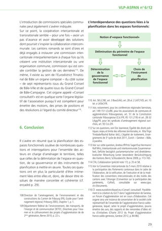 VLP-ASPAN no 6/12


L’introduction de commissions spéciales commu-                     L’interdépendance des questions liées à la
nales peut également s’avérer indiquée.                            planification dans les espaces fontionnels:
Sur ce point, la coopération intercantonale et
transnationale semble – pour une fois – avoir un
                                                                                Notion d‘«espace fonctionnel»
pas d’avance et avoir développé des solutions
dont pourrait s’inspirer la collaboration intercom-
munale. Les cantons romands se sont d’ores et
                                                                                                   
déjà engagés à instaurer une commission inter-                            Délimination du périmètre de l‘espace
                                                                                       fonctionnel
cantonale interparlementaire à chaque fois qu’ils
créaient une institution intercantonale ou une
organisation commune, commission qui est cen-
                                                                                                                        
sée contrôler la gestion de ces dernières115. De                      Détermination                                   Choix de
                                                                          de la                                    l‘instrument
même, il existe au sein de l’Eurodistrict Trinatio-                   gouvernance                                       de
nal de Bâle un organe composé – du côté suisse                         de l‘espace                                 planiﬁcation
– de sept représentants issus du Grand Conseil                         fonctionnel

de Bâle-Ville et de quatre issus du Grand Conseil
de Bâle-Campagne. Cet organe appelé «Conseil
consultatif» est en quelque sorte l’organe législa-
tif de l’association puisqu’il est compétent pour                  1
                                                                   	 10	 Art. 58 LC/BE; art. 3 BauG/AG; art. 28 al. 2 LATC/VD; art. 10
                                                                        let. e LATeC/FR.
émettre des motions, des prises de positions et
                                                                   1
                                                                   	 11	Voir, notamment, pour les conférences régionales bernoises,
des résolutions à l’égard du comité directeur116.                       art. 149-151 LCo/BE, pour les associations de communes et
                                                                        agglomérations fribourgeoises, art. 51 de la Constitution
                                                                        cantonale fribourgeoise (Cst./FR; RS 131.219) et art. 28-32
                                                                        LAgg/FR, pour les syndicats d’aménagement régional zuri-
                                                                        chois, art. 93 Cst./ZH.
6.	Conclusion                                                      1
                                                                   	 12	Sur ces questions, voir Eloi Jeannerat, Égalité des droits poli-
                                                                        tiques: enjeu et limite des réformes territoriales, in: Rita Trigo
                                                                        Trindade/Rashid Bahar (éd.), L’égalité de traitement, Ensei-
                                                                        gnements de 3e cycle de droit 2011, Zurich – Genève – Bâle,
Il s’avère en résumé que la planification des es-                       à paraître.
paces fonctionnels soulève de nombreuses ques-                     1
                                                                   	 13	Voir sur cette question, Andrea Iff/Fritz Sager/Eva Herrmann/
                                                                        Rolf Wirz, Interkantonale und interkommunale Zusammenar-
tions et interrogations pour l’ensemble des ac-
                                                                        beit, Defizite bezüglich parlamentarischer und direktdemo-
teurs en charge d’aménager le territoire, telles                        kratischer Mitwirkung (unter besonderer Berücksichtigung
que celles de la délimitation de l’espace en ques-                      des Kantons Bern), Schlussbericht, Berne 2009, p. 113-165.
tion, de sa gouvernance et des instruments de                      1
                                                                   	 14	CTA, Collaboration (précité note 17), p. 35 et 58.
planification à mettre en œuvre. Toutes ces ques-                  1
                                                                   	 15	Voir la Convention intercantonale du 5 mars 2010 relative à
                                                                        la participation des Parlements cantonaux dans le cadre de
tions ont en plus la particularité d’être intime-                       l’élaboration, de la ratification, de l’exécution et de la modi-
ment liées entre elles et, donc, de devoir être ré-                     fication des conventions intercantonales et des traités des
                                                                        cantons avec l’étranger (Convention sur la participation des
solues de manière concertée et cohérente (cf.
                                                                        parlements, CoParl), consultable sur www.cgso.
encadré p. 29).                                                         ch>Documents.
                                                                   1
                                                                   	 16	Cf. www.eurodistrictbasel.eu>Conseil consultatif. Parallèle-
                                                                        ment à la création du GLCT dans l’agglomération de Genève,
1 Direction de l’aménagement, de l’environnement et des
	08	                                                                    un Forum d’agglomération est en cours d’élaboration. Cet
     constructions du Canton de Fribourg (FR), Guide pour l’amé-        organe sera une instance de concertation de la société civile
     nagement régional, Fribourg 2003, chapitre 1, p. 1.                représentatif de l’ensemble de l’agglomération franco-valdo-
1
	 09	Département fédéral de l’environnement, des transports, de         genevoise, lequel, selon le projet d’agglomération, pourra
     l’énergie et de communication DETEC, Directives pour l’exa-        émettre des avis, des rapports et des remontées d’idées et/
     men et le cofinancement des projets d’agglomération de de          ou d’initiatives (Charte 2012 du Projet d’agglomération
     2ème génération, Berne 2010, p. 22 s.                              franco-valdo-genevois, Genève 2012, p. 84-86).


                                                                                                                                      29
 