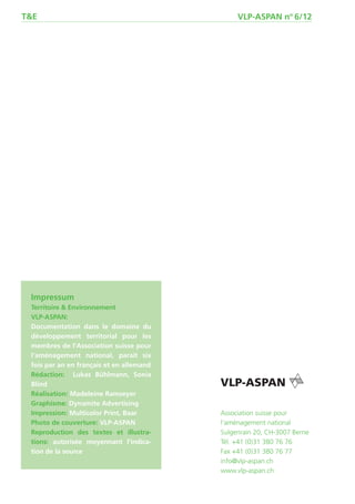 T&E                                            VLP-ASPAN no 6/12




 Impressum
 Territoire & Environnement
 VLP-ASPAN:
 Documentation dans le domaine du
 développement territorial pour les
 membres de l’Association suisse pour
 l’aménagement national, paraît six
 fois par an en français et en allemand
 Rédaction: Lukas Bühlmann, Sonia
 Blind
 Réalisation: Madeleine Ramseyer
 Graphisme: Dynamite Advertising
 Impression: Multicolor Print, Baar       Association suisse pour
 Photo de couverture: VLP-ASPAN           l‘aménagement national
 Reproduction des textes et illustra-     Sulgenrain 20, CH-3007 Berne
 tions: autorisée moyennant l’indica-     Tél. +41 (0)31 380 76 76
 tion de la source                        Fax +41 (0)31 380 76 77
                                          info@vlp-aspan.ch
                                          www.vlp-aspan.ch
 