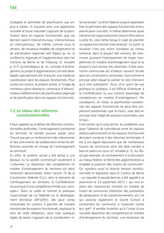 T&E


d’adapter le périmètre de planification aux en-        tercantonale6. Le droit fédéral ne peut cependant
jeux à traiter; ils trouvent ainsi une application     fixer le périmètre des espaces fonctionnels et leur
nouvelle et toute naturelle s’agissant de la plani-    planification concrète, ni même déterminer quels
fication dans les espaces fonctionnels, que ces        mécanismes organisationnels doivent être prévus
derniers soient intercommunaux, intercantonaux         à cette fin, cela même lorsqu’il s’agit de planifier
ou internationaux. De même, comme nous le              un espace fonctionnel intercantonal7. En outre, la
verrons, de nouveaux modèles de coopération et         situation n’est pas moins complexe au niveau
de planification régionale tant légaux (p. ex. la      cantonal; dans la plupart des cantons, les com-
conférence régionale et l’agglomération dans les       munes jouissent historiquement de larges com-
Cantons de Berne et de Fribourg; cf. encadré           pétences en matière d’aménagement local et la
p. 6-7) qu’extralégaux (p. ex. concept d’aména-        plupart y sont encore très attachées. Cette auto-
gement ou projet d’agglomération) ont été déve-        nomie communale est d’ailleurs souvent ancrée
loppés spécialement afin d’assurer une meilleure       dans les constitutions cantonales, tout comme le
coordination dans les espaces fonctionnels. Pour       principe selon lequel le canton ne doit intervenir
toutes ces raisons, le présent article, à l’image de   qu’à titre subsidiaire8. Ainsi, d’un point de vue
nombreux plans directeurs cantonaux d’ailleurs4,       politique et juridique, il est difficile d’attribuer à
traitera indifféremment de planification régionale     la Confédération ou aux cantons davantage de
et de planification dans les espaces fonctionnels.     compétences en matière d’aménagement. Par
                                                       conséquent, en l’état, la planification coordon-
                                                       née des espaces fonctionnels ne peut être sim-
1.2	Le tabou des réformes                              plement solutionnée «par le haut», mais doit en
    constitutionnelles                                 principe faire l’objet de solutions concertées «par
                                                       le bas».
Il faut rappeler qu’à défaut de réformes constitu-     Il est certain qu’à long terme, les problèmes que
tionnelles profondes, l’aménagement coordonné          pose l’absence de coïncidence entre les espaces
du territoire ne semble pouvoir passer pour            politico-administratifs et les espaces fonctionnels
l’heure que par un renforcement des mécanismes         devraient conduire à des réformes territoriales. Il
et des instruments de collaboration entre les dif-     est à cet égard réjouissant que de nombreuses
férentes autorités en charge de l’aménagement          fusions de communes aient été déjà menées à
du territoire5.                                        bien et soient en cours (cf. encadré p. 5). Au Tes-
En effet, le système actuel a été pensé à une          sin par exemple, et contrairement à la discussion
époque où la société commençait seulement à            au niveau fédéral, le thème des agglomérations a
s’urbaniser. La répartition des compétences en         englobé la question des fusions de communes9.
matière d’aménagement du territoire est donc           On signalera aussi la récente révision constitu-
fortement décentralisée. Selon l’article 75 de la      tionnelle et législative dans le Canton de Berne
Constitution fédérale (Cst.), dans le domaine de       – sur laquelle le peuple bernois a été appelé à se
l’aménagement du territoire, la Confédération          prononcer le 23 septembre 2012 – qui met en
ne jouit que d’une compétence limitée aux «prin-       place des mécanismes incitatifs en matière de
cipes». Dans ce cadre et comme le prévoyait            fusion de communes (réduction des prestations
l’avant-projet de Loi fédérale sur le développe-       de péréquation et de subventionnement, etc.) et
ment territorial (AP-LDTer), elle peut certes          qui autorise également le Grand Conseil à
contraindre les cantons à planifier de manière         contraindre les communes à fusionner contre
coordonnée les espaces fonctionnels, expliquer le      leur gré10. Il semble toutefois qu’à l’instar d’une
sens de cette obligation, voire fixer quelques         nouvelle répartition des compétences en matière
règles de bases s’agissant de la coordination in-      d’aménagement du territoire, une révolution de

4
 