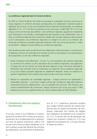 T&E



    La conférence régionale dans le Canton de Berne

    En 2007, le Canton de Berne s’est attelé à encourager la coopération entre les communes au
    niveau régional, en conférant des bases contraignantes à la collaboration intercommunale et
    régionale. Dans ce but, il a créé une nouvelle forme de corporation de droit public, la conférence
    régionale (cf. art. 137 à 143 de la Loi bernoise sur les communes; LCo/BE; RSB 170.11). En clair,
    chaque commune bernoise doit adhérer à une conférence régionale, laquelle est compétente
    pour harmoniser, à son échelle, le développement des transports et de l’urbanisation. Pour ce
    faire, la conférence régionale doit notamment adopter des concepts régionaux (des transport
    et de l’urbanisation). Les conférences régionales se chargent en outre, le cas échéant, des
    tâches des conférences culturelles régionales existantes. Enfin, les communes peuvent – si elles
    le souhaitent – déléguer d’autres tâches aux conférences régionales.

    Afin de démocratiser cette nouvelle forme de collaboration intercommunale, le constituant et
    le législateur bernois ont aménagé de la manière suivante la participation et la représentation
    de la population au sein des conférences régionales:

    ‚‚ Droits d’initiative et de référendum – En fait, il y a non seulement des votations régionales
       au moment de la création ou de la dissolution de la conférence régionale, mais également
       à chaque fois qu’une fraction du corps électoral régional ou des communes demande le
       référendum (par exemple contre la modification du règlement de la conférence régionale)
       ou qu’une initiative populaire régionale est valablement déposée. Toutes ces votations re-
       quièrent l’approbation de la majorité des votants et des communes membres.

    ‚‚ Élection et composition de l’assemblée régionale – Chaque commune est représentée à
       l’assemblée régionale – c’est-à-dire l’organe central des conférences régionales détenant
       notamment le pouvoir réglementaire – par son président de commune. Afin d’assurer une
       certaine représentativité des communes, chaque commune jouit d’une voix jusqu’à 1’000
       habitants et d’une voix supplémentaire par tranche additionnelle de 3’000 habitants.




2.	Coordonner dans les espaces                        tion (cf. 2.1.). L’expérience démontre toutefois
   fonctionnels                                       que, malgré l’intérêt à planifier de manière coor-
                                                      donnée dans les espaces fonctionnels, de nom-
                                                      breuses collectivités sont tentées de négliger
À vrai dire, même si la Loi fédérale sur l’aména-     leurs obligations de collaborer et de coordonner
gement du territoire LAT ne traite pas encore ex-     (ch. 2.2.). Il convient dès lors de développer des
pressément de la problématique de la planifica-       moyens non seulement incitatifs (ch. 2.3.) mais
tion dans les espaces fonctionnels, celle-ci n’en     également contraignants (ch. 2.4.) pour favoriser
est pas moins reconnue depuis longtemps sur le        le respect de celles-ci.
plan juridique, puisqu’elle découle des principes
de collaboration, de coordination et de planifica-

6
 