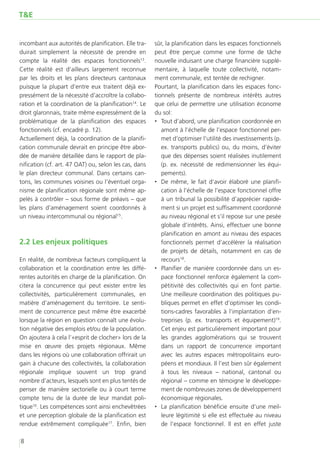 T&E


incombant aux autorités de planification. Elle tra-    sûr, la planification dans les espaces fonctionnels
duirait simplement la nécessité de prendre en          peut être perçue comme une forme de tâche
compte la réalité des espaces fonctionnels13.          nouvelle induisant une charge financière supplé-
Cette réalité est d’ailleurs largement reconnue        mentaire, à laquelle toute collectivité, notam-
par les droits et les plans directeurs cantonaux       ment communale, est tentée de rechigner.
puisque la plupart d’entre eux traitent déjà ex-       Pourtant, la planification dans les espaces fonc-
pressément de la nécessité d’accroître la collabo-     tionnels présente de nombreux intérêts autres
ration et la coordination de la planification14. Le    que celui de permettre une utilisation économe
droit glaronnais, traite même expressément de la       du sol:
problématique de la planification des espaces          ‚‚ Tout d’abord, une planification coordonnée en
fonctionnels (cf. encadré p. 12).                         amont à l’échelle de l’espace fonctionnel per-
Actuellement déjà, la coordination de la planifi-         met d’optimiser l’utilité des investissements (p.
cation communale devrait en principe être abor-           ex. transports publics) ou, du moins, d’éviter
dée de manière détaillée dans le rapport de pla-          que des dépenses soient réalisées inutilement
nification (cf. art. 47 OAT) ou, selon les cas, dans      (p. ex. nécessité de redimensionner les équi-
le plan directeur communal. Dans certains can-            pements).
tons, les communes voisines ou l’éventuel orga-        ‚‚ De même, le fait d’avoir élaboré une planifi-
nisme de planification régionale sont même ap-            cation à l’échelle de l’espace fonctionnel offre
pelés à contrôler – sous forme de préavis – que           à un tribunal la possibilité d’apprécier rapide-
les plans d’aménagement soient coordonnés à               ment si un projet est suffisamment coordonné
un niveau intercommunal ou régional15.                    au niveau régional et s’il repose sur une pesée
                                                          globale d’intérêts. Ainsi, effectuer une bonne
                                                          planification en amont au niveau des espaces
2.2 Les enjeux politiques                                 fonctionnels permet d’accélérer la réalisation
                                                          de projets de détails, notamment en cas de
En réalité, de nombreux facteurs compliquent la           recours18.
collaboration et la coordination entre les diffé-      ‚‚ Planifier de manière coordonnée dans un es-
rentes autorités en charge de la planification. On        pace fonctionnel renforce également la com-
citera la concurrence qui peut exister entre les          pétitivité des collectivités qui en font partie.
collectivités, particulièrement communales, en            Une meilleure coordination des politiques pu-
matière d’aménagement du territoire. Le senti-            bliques permet en effet d’optimiser les condi-
ment de concurrence peut même être exacerbé               tions-cadres favorables à l’implantation d’en-
lorsque la région en question connaît une évolu-          treprises (p. ex. transports et équipement)19.
tion négative des emplois et/ou de la population.         Cet enjeu est particulièrement important pour
On ajoutera à cela l’«esprit de clocher» lors de la       les grandes agglomérations qui se trouvent
mise en œuvre des projets régionaux. Même                 dans un rapport de concurrence important
dans les régions où une collaboration offrirait un        avec les autres espaces métropolitains euro-
gain à chacune des collectivités, la collaboration        péens et mondiaux. Il l’est bien sûr également
régionale implique souvent un trop grand                  à tous les niveaux – national, cantonal ou
nombre d’acteurs, lesquels sont en plus tentés de         régional – comme en témoigne le développe-
penser de manière sectorielle ou à court terme            ment de nombreuses zones de développement
compte tenu de la durée de leur mandat poli-              économique régionales.
tique16. Les compétences sont ainsi enchevêtrées       ‚‚ La planification bénéficie ensuite d’une meil-
et une perception globale de la planification est         leure légitimité si elle est effectuée au niveau
rendue extrêmement compliquée17. Enfin, bien              de l’espace fonctionnel. Il est en effet juste

8
 