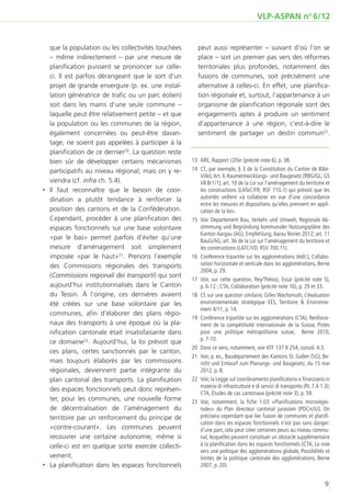 VLP-ASPAN no 6/12


   que la population ou les collectivités touchées       peut aussi représenter – suivant d’où l’on se
   – même indirectement – par une mesure de              place – soit un premier pas vers des réformes
   planification puissent se prononcer sur celle-        territoriales plus profondes, notamment des
   ci. Il est parfois dérangeant que le sort d’un        fusions de communes, soit précisément une
   projet de grande envergure (p. ex. une instal-        alternative à celles-ci. En effet, une planifica-
   lation génératrice de trafic ou un parc éolien)       tion régionale et, surtout, l’appartenance à un
   soit dans les mains d’une seule commune –             organisme de planification régionale sont des
   laquelle peut être relativement petite – et que       engagements aptes à produire un sentiment
   la population ou les communes de la région,           d’appartenance à une région, c’est-à-dire le
   également concernées ou peut-être davan-              sentiment de partager un destin commun23.
   tage, ne soient pas appelées à participer à la
   planification de ce dernier20. La question reste
   bien sûr de développer certains mécanismes         	13	 ARE, Rapport LDTer (précité note 6), p. 38.
   participatifs au niveau régional; mais on y re-    	14	 Cf., par exemple, § 3 de la Constitution du Canton de Bâle-
                                                           Ville); Art. 6 Raumentwicklungs- und Baugesetz (RBG/GL; GS
   viendra (cf. infra ch. 5.4).                            VII B/1/1); art. 10 de la Loi sur l’aménagement du territoire et
‚‚ Il faut reconnaître que le besoin de coor-              les constructions (LATeC/FR; RSF 710.1) qui prévoit que les
   dination a plutôt tendance à renforcer la               autorités veillent «à collaborer en vue d’une concordance
                                                           entre les mesures et dispositions qu’elles prennent en appli-
   position des cantons et de la Confédération.            cation de la loi».
   Cependant, procéder à une planification des        	 Voir Departement Bau, Verkehr und Umwelt, Regionale Ab-
                                                       15	
   espaces fonctionnels sur une base volontaire            stimmung und Begründung kommunaler Nutzungspläne des
                                                           Kanton Aargau (AG), Empfehlung, Aarau février 2012; art. 11
   «par le bas» permet parfois d’éviter qu’une             BauG/AG; art. 36 de la Loi sur l’aménagement du territoire et
   mesure d’aménagement soit simplement                    les constructions (LATC/VD; RSV 700.11).
   imposée «par le haut»21. Prenons l’exemple         	16	 Conférence tripartite sur les agglomérations (édit.), Collabo-
   des Commissions régionales des transports               ration horizontale et verticale dans les agglomérations, Berne
                                                           2004, p. 29.
   (Commissioni regionali dei transporti) qui sont
                                                      	 Voir, sur cette question, Rey/Thévoz, Essai (précité note 5),
                                                       17	
   aujourd’hui institutionnalisés dans le Canton           p. 6-12 ; CTA, Collaboration (précité note 16), p. 29 et 33.
   du Tessin. À l’origine, ces dernières avaient      	18	 Cf. sur une question similaire, Gilles Wachsmuth, L’évaluation
   été créées sur une base volontaire par les              environnementale stratégique EES, Territoire & Environne-
                                                           ment 4/11, p. 14.
   communes, afin d’élaborer des plans régio-
                                                      	19	 Conférence tripartite sur les agglomérations (CTA), Renforce-
   naux des transports à une époque où la pla-             ment de la compétitivité internationale de la Suisse, Pistes
   nification cantonale était insatisfaisante dans         pour une politique métropolitaine suisse, Berne 2010,
                                                           p. 7-10.
   ce domaine22. Aujourd’hui, la loi prévoit que
                                                      	20	 Dans ce sens, notamment, voir ATF 137 II 254, consid. 4.3.
   ces plans, certes sanctionnés par le canton,
                                                      	21	 Voir, p. ex., Baudepartement des Kantons St. Gallen (SG), Be-
   mais toujours élaborés par les commissions              richt und Entwurf zum Planungs- und Baugesetz, du 15 mai
   régionales, deviennent partie intégrante du             2012, p. 8;
   plan cantonal des transports. La planification     	22	 Voir, la Legge sul coordinamento pianificatorio e finanziario in
                                                           materia di infrastrutture e di servizi di transporto (RL 7.4.1.3);
   des espaces fonctionnels peut donc représen-
                                                           CTA, Études de cas cantonaux (précité note 3), p. 59.
   ter, pour les communes, une nouvelle forme         	23	Voir, notamment, la fiche 1.03 «Planifications microrégio-
   de décentralisation de l’aménagement du                 nales» du Plan directeur cantonal jurassien (PDCn/JU). On
   territoire par un renforcement du principe de           précisera cependant que lier fusion de communes et planifi-
                                                           cation dans les espaces fonctionnels n’est pas sans danger:
   «contre-courant». Les communes peuvent                  d’une part, cela peut créer certaines peurs au niveau commu-
   recouvrer une certaine autonomie, même si               nal, lesquelles peuvent constituer un obstacle supplémentaire
   celle-ci est en quelque sorte exercée collecti-         à la planification dans les espaces fonctionnels (CTA, La voie
                                                           vers une politique des agglomérations globale, Possibilités et
   vement.                                                 limites de la politique cantonale des agglomérations, Berne
‚‚ La planification dans les espaces fonctionnels          2007, p. 20).


                                                                                                                          9
 