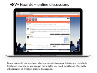 – online discussions
Features easy to use interface where respondents can participate and contribute
freely and honestly, so you can get the insights you need, quickly and effectively –
ethnography, co-creation, diaries, discussions…
 