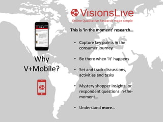 Why
V+Mobile?
• Capture key points in the
consumer journey
• Be there when ‘it’ happens
• Set and track discussions,
activities and tasks
• Mystery shopper insights, or
respondent questions in-the-
moment…
• Understand more…
This is ‘in the moment’ research…
 