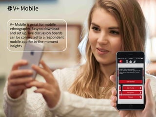 V+ Mobile is great for mobile
ethnography. Easy to download
and set up, live discussion boards
can be connected to a respondent
mobile app for in-the-moment
insights
 