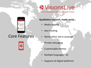 Core Features
Qualitative research, made social…
• Media sharing
• Geo tracking
• Works when not in coverage
• Private messaging
• Customisable themes
• Multiple languages - 32
• Supports all digital platforms
 