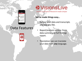 Data Features
• Deliver your data and transcripts
any way you like.
• Report/analysis service: from
data summary to full findings
report.
• Translation: we can translate
your data from any language.
We’ve made things easy…
 