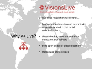 Why V+ Live?
• Moderate the discussion and interact with
respondents via rich chat or full
webcam/audio
• Show stimulus, annotate, and move
objects on a whiteboard
• Send open-ended or closed questions
• Upload and present video
V+ Live gives researchers full control …
 