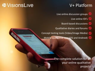 V+ Platform
Live online discussion groups
Live online IDI’s
Board-based discussions
Qualitative diaries and forums
Concept testing tools (Video/Image Media)
Mobile qualitative app (iOS and Android)
The complete solution for all
your online qualitative
projects
 