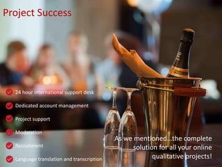24 hour international support desk
Dedicated account management
Project support
Moderation
Recruitment
Language translation and transcription
Project Success
As we mentioned…the complete
solution for all your online
qualitative projects!
 