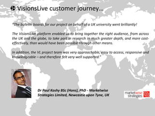 VisionsLive customer journey…
“The bulletin boards for our project on behalf of a UK university went brilliantly!
The VisionsLive platform enabled us to bring together the right audience, from across
the UK and the globe, to take part in research in much greater depth, and more cost-
effectively, than would have been possible through other means.
In addition, the VL project team was very approachable, easy to access, responsive and
knowledgeable – and therefore felt very well supported.”
Dr Paul Koshy BSc (Hons), PhD - Marketwise
Strategies Limited, Newcastle upon Tyne, UK
 