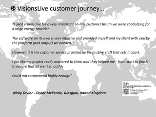 VisionsLive customer journey…
“I used visions live for a very important on-line customer forum we were conducting for
a large energy provider.
The software on its own is very intuitive and provided myself and my client with exactly
the platform (and output) we needed.
However, it is the customer service provided by VisionsLive staff that sets it apart.
I felt like my project really mattered to them and they helped me - from start to finish -
to ensure that all went smoothly
Could not recommend highly enough”
Nicky Taylor - Taylor McKenzie, Glasgow, United Kingdom
 