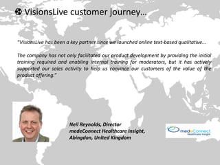VisionsLive customer journey…
“VisionsLive has been a key partner since we launched online text-based qualitative...
The company has not only facilitated our product development by providing the initial
training required and enabling internal training for moderators, but it has actively
supported our sales activity to help us convince our customers of the value of the
product offering.”
Neil Reynolds, Director
medeConnect Healthcare Insight,
Abingdon, United Kingdom
 